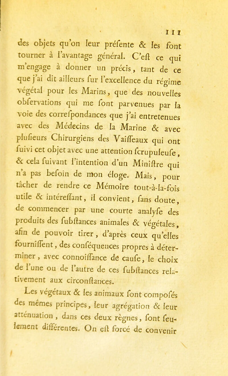 des objets qu'on leur préfente & les font tourner à l'avantage général. C'eit ce qui m'engage à donner un précis, tant de ce que j'ai dit ailleurs fur l'excellence du régime végétal pour les Marins, que des nouvelles obfervations qui me font parvenues par la voie des correfpondances que j'ai entretenues avec des Médecins de la Marine & avec plufieurs Chirurgiens des Vaifleaux qui ont fuivi cet objet avec une attention fcrupuleufe, Se cela fuivant l'intention d'un Miniltre qui n'a pas befoin de mon éloge. Mais, pour tâcher de rendre ce Mémoire tout-à-Ia-fois utile & intéreffant, il convient, fans doute, de commencer par une courte analyfe des produits des fubfhnces animales & végétales, afin de pouvoir tirer, d'après ceux qu'elles fourniflent, des conféquences propres à déter- miner , avec connoiiïance de caufe, le choix de l'une ou de l'autre de ces fubftances rek- tivement aux circonltances. Les végétaux Se les animaux font compofés des mêmes principes, leur agrégation Se leur atténuation , dans ces deux règnes, font feu* lement différentes. On ert forcé de convenir