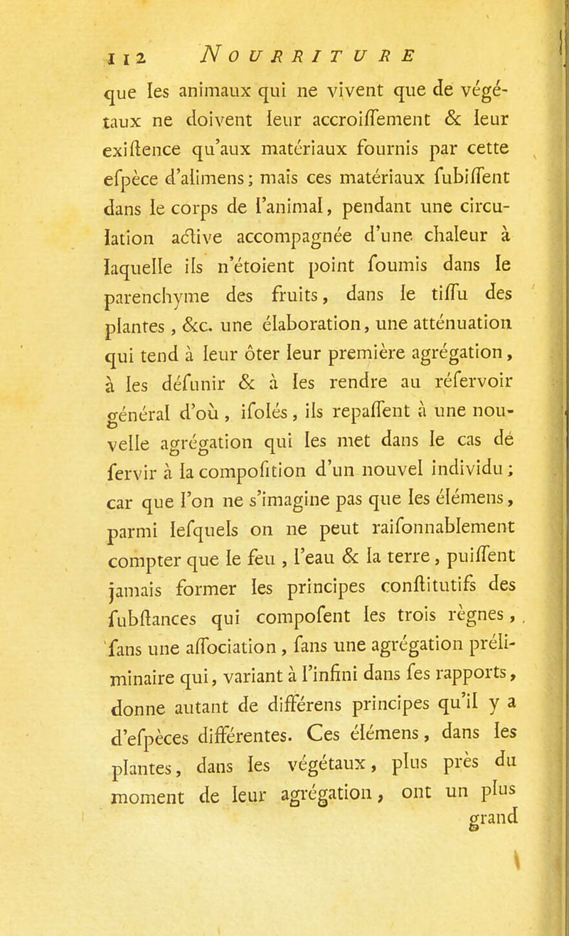 que les animaux qui ne vivent que de végé- taux ne doivent leur accroiffement & leur exiftence qu'aux matériaux fournis par cette efpèce d'alimens ; mais ces matériaux fubiffent dans le corps de l'animal, pendant une circu- lation active accompagnée d'une chaleur à laquelle ils n'étoient point fournis dans le parenchyme des fruits, dans le tiflu des plantes , &c. une élaboration, une atténuation qui tend à leur ôter leur première agrégation, à les défunir & à les rendre au réfervoir général d'où , ifolés , ils reparlent à une nou- velle agrégation qui les met dans le cas dé fervir à la compofition d'un nouvel individu ; car que l'on ne s'imagine pas que les élémens, parmi lefquels on ne peut raifonnabîement compter que le feu , l'eau & la terre, puiffent jamais former les principes conftitutifs des fubftances qui compofent les trois règnes, fans une affociation , fans une agrégation préli- minaire qui, variant à l'infini dans fes rapports, donne autant de différais principes qu'il y a d'efpèces différentes. Ces élémens, dans les plantes, dans les végétaux, plus près du moment de leur agrégation, ont un plus grand