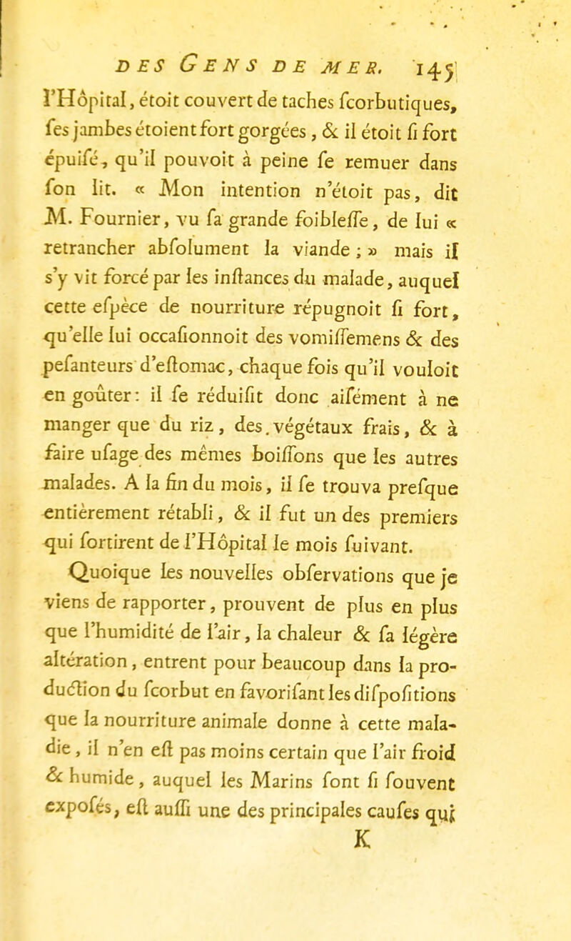 l'Hôpital, étoit couvert de taches fcorbutiques, fes jambes étoientfort gorgées, & il étoit fi fort épuifé, qu'il pou voit à peine fe remuer dans fon lit. « Mon intention n'étoit pas, dit M. Fournier, vu fa grande foibleïïe, de lui « retrancher abfolument la viande ; » mais il s'y vit forcé par les inftances du malade, auquel cette efpèce de nourriture répugnoit fi fort, qu'elle lui occafionnoit des vomi/Temens & des pefanteurs d'eftomac, chaque fois qu'il vouloit en goûter: il fe réduifit donc aifément à ne manger que du riz, des.végétaux frais, & à faire ufage des mêmes boiffons que les autres malades. A la 6n du mois, il fe trouva prefque entièrement rétabli, & il fut un des premiers <jui fortirent de l'Hôpital le mois fuivant. Quoique les nouvelles obfervations que je viens de rapporter, prouvent de plus en plus que l'humidité de l'air, la chaleur & fa légère altération , entrent pour beaucoup dans la pro- duction du feorbut en favorifantlesdifpofitions que la nourriture animale donne à cette mala- die , il n'en eft pas moins certain que l'air froid S<. humide, auquel les Marins font fi fouvent expofés, eft auifi une des principales caufes qyj K