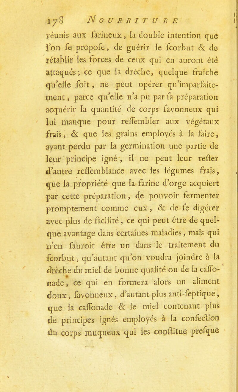 réunis aux farineux, la double intention que ï'on fe propofe, de guérir le fcorbut & de rétablir les forces de ceux qui en auront été attaqués; ce que la drèche, quelque fraîche qu'elle foit, ne peut opérer qu'imparfaite- ment , parce qu'elle n'a pu par fa préparation acquérir la quantité de corps favonneux qui Jui manque pour reifembler aux végétaux frais, & que les grains employés à la faire, ayant perdu par la germination une partie de îeur principe igné , H ne peut leur refter d'autre reflemblance avec les légumes frais, que la propriété que la farine d'orge acquiert par cette préparation, de pouvoir fermenter promptement comme eux, & de fe digérer avec plus de facilité, ce qui peut être de quel- que avantage dans certaines maladies, mais qui n'en fauroit être un dans le traitement du fcorbut, qu'autant qu'on voudra joindre à la drcche du miel de bonne qualité ou de la cafîb- nade, ce qui en formera alors un aliment doux, favonneux, d'autant plus anti-feptique, que la caflbnade & le miel contenant plus de principes ignés employés à la confection du corps muqueux qui les conftitue prefque