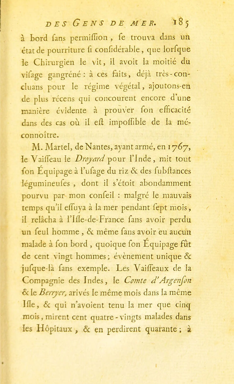 à Bord fans permiffion , fe trouva clans un état de pourriture fi confidérable, que lorfque îe Chirurgien le vit, il avoit la moitié du vilage gangrène: à ces faits, déjà très-con- cluans pour le régime végétal, ajoutons-en de plus récens qui concourent encore d'une manière évidente à prouver fon efficacité dans des cas où il eft impoffible de la méV connoître. M. Martel, de Nantes, ayant armé, en 1767, ïe VaifTeau le Droyard pour l'Inde, mit tout fon Équipage à l'ufage du riz & des fubftances légumineufes , dont il s'étoit abondamment pourvu par mon confeil : malgré le mauvais temps qu'il efTuya à la mer pendant fept mois, il relâcha à l'Ifle-de-France fans avoir perdu un feul homme , & même fans avoir eu aucun malade à fon bord , quoique fon Équipage fût de cent vingt hommes; événement unique & jufque-Ià fans exemple. Les Vaiffeaux de la Compagnie des Indes, le Comte d'Argenfon & le Berrycr, arivés le même mois dans la même Ifle, & qui n'avoient tenu la mer que cinq mois, mirent cent quatre-vingts malades dans les Hôpitaux , & en perdirent quarante ; à !