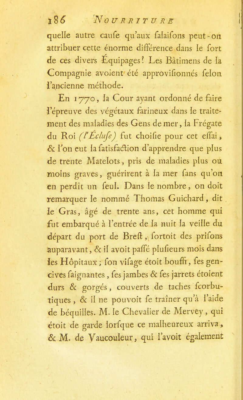 quelle autre caufe qu'aux falaifons peut-on attribuer cette énorme différence dans le fort de ces divers Equipages ! Les Bâtimens de la Compagnie avoient été approvifionnés félon l'ancienne méthode. En 1770, la Cour ayant ordonné de faire l'épreuve des végétaux farineux dans le traite- ment des maladies des Gens de mer, la Frégate du Roi (l'Eclufe) fut choifie pour cet effai, & l'on eut la fatisfaclion d'apprendre que plus de trente Matelots , pris de maladies plus ou moins graves, guérirent à la mer fans qu'on en perdît un feul. Dans le nombre, on doit remarquer le nommé Thomas Guichard, dit le Gras, âgé de trente ans, cet homme qui fut embarqué à l'entrée de la nuit la veille du départ du port de Brefl:, fortoit des prifons auparavant, & il avoit paffé plufieurs mois dans les Hôpitaux; fon vifage étoit bouffi, fes gen- cives faignantes, fes jambes & fes jarrets étoient durs & gorgés, couverts de taches fcorbu- tiques , & il ne pouvoit fe traîner qu'à l'aide de béquilles. M. le Chevalier de Mervey, qui étoit de garde lorfque ce malheureux arriva, & M. de Vaucouleur, qui l'avoit également