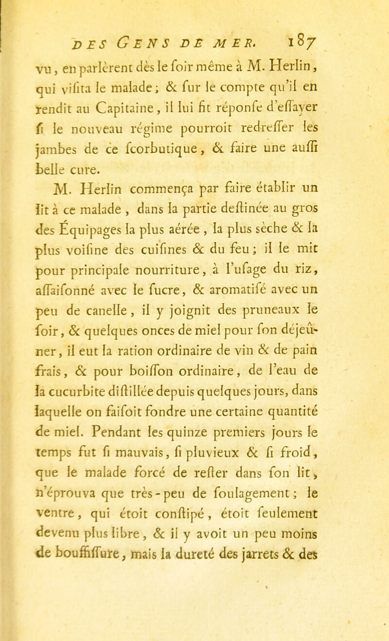 vu, en parlèrent dès le foir même à M. Herlin, qui vifita le malade; & fur le compte qu'il en rendit au Capitaine , il lui fit réponfe deflayer fi le nouveau régime pourrait redreiTer les jambes de ce fcorbutique, & faire une auffi belle cure. M. Herlin commença par faire établir un iit à ce malade , dans la partie deftinée au gros des Équipages la plus aérée , la plus sèche & la plus voifine des cuifmes & du feu; il le mit pour principale nourriture, à l'ufage du riz, alïaifonné avec le fucre, & aromatifé avec un peu de canelle, il y joignit des pruneaux le foir, & quelques onces de miel pour Ton déjeu- ner, il eut la ration ordinaire de vin & de pain frais, & pour boilTon ordinaire, de l'eau de ia cucurbite diftillée depuis quelques jours, dans laquelle on faifoit fondre une certaine quantité de miel. Pendant les quinze premiers jours le temps fut fi mauvais, fi pluvieux & fi froid, que le malade forcé de relier dans fon lit» n'éprouva que très-peu de foulagement; le ventre, qui étoit conftipé, étoit feulement devenu plus libre, & il y avoit un peu moins de boufniïure, mais la dureté des jarrets 6c des