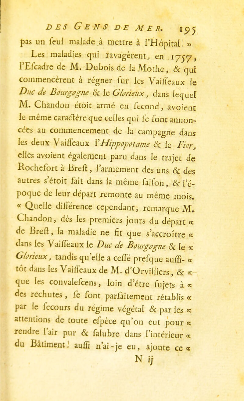 pas un feul malade à mettre à l'Hôpital ! » Les maladies qui ravagèrent, en 1757, l'Efcadre de M. Dubois de laMothe, & qui commencèrent à régner fur les VaifTeaux le Duc de Bourgogne Se le Glorieux, dans lequel M. Chandon étoit armé en fécond, avoienc le même caractère que celles qui fe font annon- cées au commencement de la campagne dans les deux VaifTeaux XHippopotame Se le Fier, elles avoient également paru dans le trajet de Rochefort à Breft, l'armement des uns Se des autres s'étoit fait dans la même faifon, & l'é- poque de leur départ remonte au même mois. « Quelle différence cependant, remarque M. Chandon, dès les premiers jours du départ ce de Breft, la maladie ne fit que s'accroître «s dans les Vaiffeaux le Duc de Bourgogne Se le <e Glorieux, tandis qu'elle a ce/Té prefque auffi- « tôt dans les Vaiffeaux de M. d'Orviliiers, & « que les convalefcens, loin d'être fujets à« des rechutes, fe font parfaitement rétablis « par le fecours du régime végétal Se par les « attentions de toute efpèce qu'on eut pour <c rendre l'air pur Se falubre dans l'intérieur « du Bâtiment ! auffi n'ai -je eu, ajoute ce «