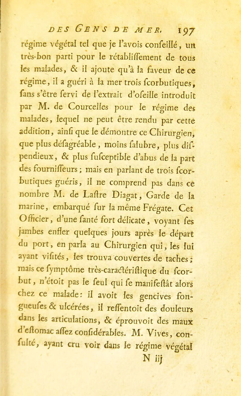 régime végétal tel que je I'avois confeillé, un très-bon parti pour le rétabliiïement de tous les malades, & il ajoute qu'à la faveur de ce régime, il a guéri à la mer trois fcorbutiques, fans s'être fervi de l'extrait d'ofeille introduit par M. de Courcelies pour le régime des malades, lequel ne peut être rendu par cette addition, ainfi que le démontre ce Chirurgien, que plus défagréable , moins falubre, plus dis- pendieux, & plus fufceptible d'abus de la part des fournifTeurs ; mais en parlant de trois fcor- butiques guéris, il ne comprend pas dans ce nombre M. de Laftre Diagat, Garde de la marine, embarqué fur la même Frégate. Cet Officier, d'une fanté fort délicate, voyant fes jambes enfler quelques jours après le départ du port, en parla au Chirurgien qui, les lui ayant vifités, ies trouva couvertes de taches; mais ce fymptôme très-caraclériftique du fcor- but, n'étoit pas le feul qui fe manifeftât alors chez ce malade: il avoit les gencives fon- gueufes & ulcérées, il re/fentoit des douleurs dans ies articulations, & éprouvoit des maux d'eftomacafTezconfidérables. M. Vives, con- fulté, ayant cru voir dans le régime végéta!