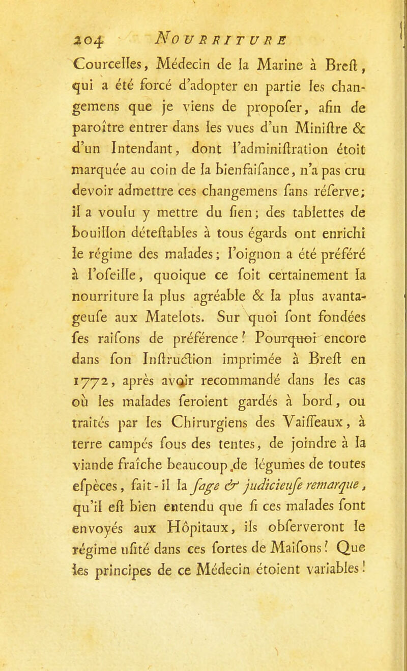 CourceNes, Médecin de la Marine à Breft, qui a été forcé d'adopter en partie les chan- gemens que je viens de propofer, afin de paroître entrer dans ïes vues d'un Miniftre & d'un Intendant, dont l'adminiftration étoit marquée au coin de la bienfaifance, n'a pas cru devoir admettre ces changemens fans réferve; il a voulu y mettre du lien ; des tablettes de bouillon déteftables à tous égards ont enrichi le régime des malades ; l'oignon a été préféré à l'ofeille, quoique ce foit certainement la nourriture la plus agréable & la plus avanta- geufe aux Matelots. Sur quoi font fondées fes raifons de préférence l Pourquoi encore dans fon Inftruction imprimée à Breft en 1772, après av(jir recommandé dans les cas où les malades feroient gardés à bord, ou traités par les Chirurgiens des Vaiffeaux, à terre campés fous des tentes, de joindre à la viande fraîche beaucoup.de légumes de toutes efpèces, fait-il la fage & judicieiife remarque, qu'il eft bien entendu que fi ces malades font envoyés aux Hôpitaux, ils obferveront le régime ufité dans ces fortes de Maifons \ Que ies principes de ce Médecin étoient variables !