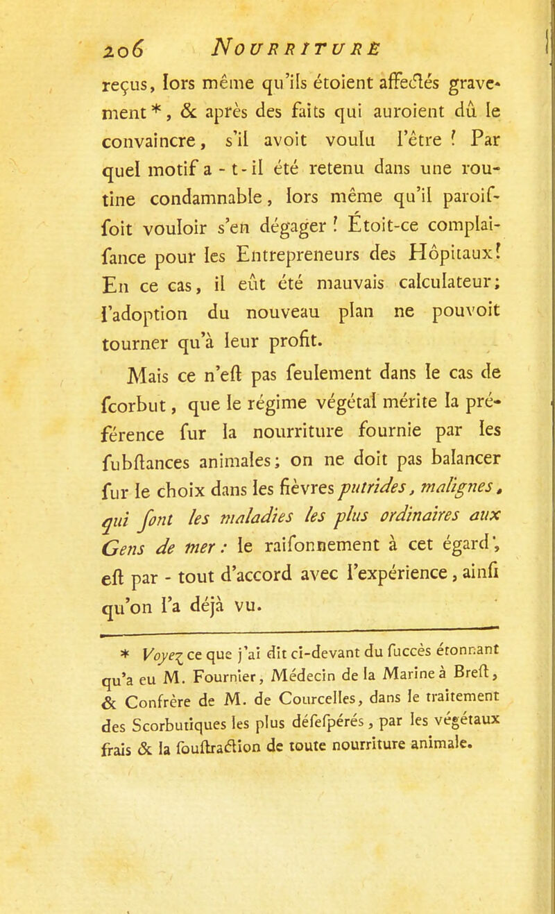 reçus, lors même qu'ils étoient affecftés grave- ment*, & après des faits qui auroient dû le convaincre, s'il avoit voulu l'être î Par quel motif a - t-il été retenu dans une rou- tine condamnable, lors même qu'il paroif- foit vouloir s'en dégager \ Etoit-ce complai- fance pour les Entrepreneurs des Hôpitaux? En ce cas, il eût été mauvais calculateur; l'adoption du nouveau plan ne pouvoit tourner qu'à leur profit. Mais ce n'eft pas feulement dans le cas de fcorbut, que le régime végétal mérite la pré- férence fur la nourriture fournie par les fubftances animales; on ne doit pas balancer fur le choix dans les fièvres putrides, malignes, qui font les maladies les plus ordinaires aux Gens de mer: le raifonnement à cet égard', eft par - tout d'accord avec l'expérience, ainfi qu'on l'a déjà vu. * Voyei ce que j'ai dit ci-devant du fuccès étonnant qu'a eu M. Fournier, Médecin de la Marine à Breft, & Confrère de M. de Courcelles, dans le traitement des Scorbutiques les plus défefpérés, par les végétaux frais & la fouftracYion de toute nourriture animale.