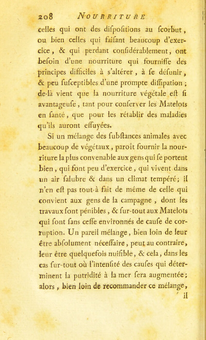 celles qui ont des difpofitions au fcorbut, ou bien celles qui faifant beaucoup d'exer- cice, & qui perdant confidérablement, ont befoin d'une nourriture qui fourni (Te des principes difficiles à s'altérer , à fe défunir, & peu fufceptibles d'une prompte diflipation ; de-Ià vient que la nourriture végétale eft fi avantageufe, tant pour conferver les Matelots en fanté, que pour les rétablir des maladies qu'ils auront effuyées. Si un mélange des fubftances animales avec beaucoup de végétaux , paroît fournir la nour- riture la plus convenable aux gens qui fe portent bien , qui font peu d'exercice , qui vivent dans un air falubre & dans un climat tempéré; il n'en eft pas tout-à fait de même de celle qui convient aux gens de la campagne , dont les travaux font pénibles, & fur-tout aux Matelots qui font fans ceffe environnés de caufe de cor- ruption. Un pareil mélange, bien loin de leur être abfolument nécefTaire, peut au contraire, leur être quelquefois nuilîble, & cela, dans les cas fur-tout où l'intenfité des caufes qui déter- minent la putridité à la mer fera augmentée; alors, bien loin de recommander ce mélange, ' il