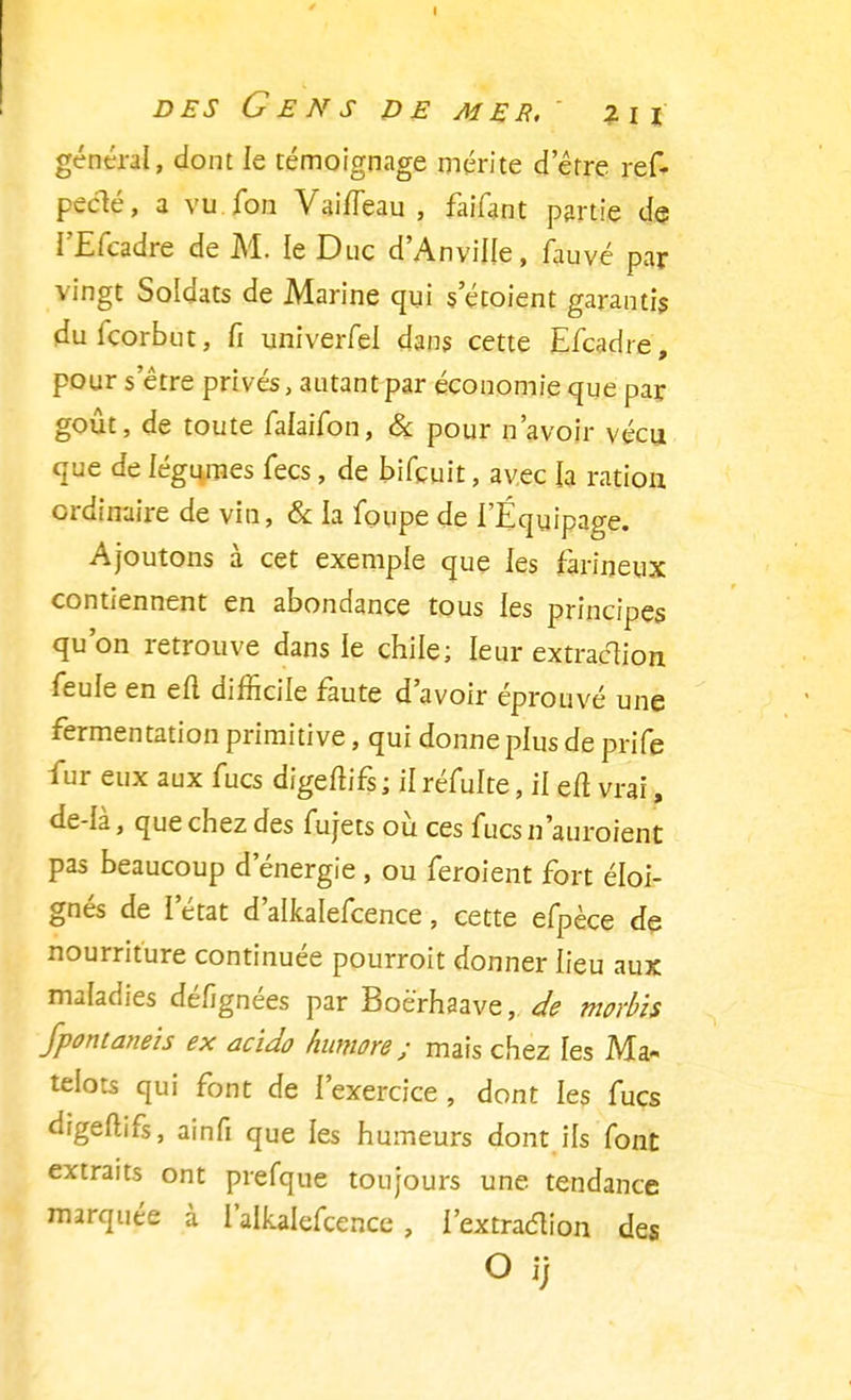 général, dont le témoignage mérite detre ref- pecté, a vu Ton VaiiTeau , faifant partie de l'Efcadre de M. le Duc d'Anvine, fauve par vingt Soldats de Marine qui s etoient garantis dufcorbut, fi univerfel dans cette Efcadre, pour s être privés, autant par économie que par goût, de toute falaifon, & pour n'avoir vécu que de légumes fecs, de bifcuit, avec la ration ordinaire de vin, & la foupe de l'Équipage. Ajoutons à cet exemple que les farineux contiennent en abondance tous les principes qu'on retrouve dans ie chile; leur extraction feule en eu difficile faute d'avoir éprouvé une fermentation primitive, qui donne plus de prife fur eux aux fucs dïgeMs ; il réfulte, il eft vrai, de-Ià, que chez des fujets où ces fucs n'auraient pas beaucoup d'énergie , ou feroient fort éloi- gnés de l'état d'alkalefcence, cette efpèce de nourriture continuée pourrait donner lieu aux maladies dé/ignées par Boè'rhaave, de morbis Jpontaneis ex acido humore ; mais chez les Ma- telots qui font de l'exercice , dont les fucs àigedlfs, ainfi que les humeurs dont ils font extraits ont prefque toujours une tendance marquée à l'alkalefcence, l'extraction des