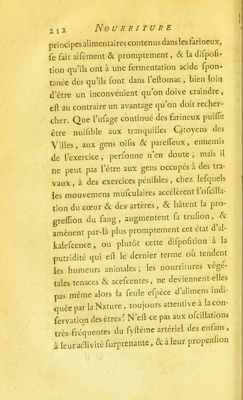 principes alimentaires contenus dans les farineux, fe fait aifémeht & promptement, & la difpofi- tion qu'ils ont à une fermentation acide fpon- tanée dès qu'ils font dans l'eftomac , bien loin d'être un inconvénient qu'on doive craindre, eft au contraire un avantage qu'on doit recher- cher. Que l'ufage continué des farineux puifle être nuifible aux tranquilles Citoyens des Villes, aux gens oifis & pareffeux, ennemis de l'exercice, perfonne n'en doute , mais il ne peut pas l'être aux gens occupés à des tra- vaux, à des exercices pénibles, chez Iefquels les mouvemens mufculaires accélèrent l'ofcilla- tion du cœur & des- artères, & hâtent la pro- greffion du fang, augmentent fa trufi6n,^& amènent par-là plus promptement cet état d'al- kalefcence, ou plutôt cette difpofition à la putridité qui eft le dernier terme où tendent les humeurs animales; les nourritures végé- tales tenaces & acefcentes, ne deviennent-elles pas même alors la feule efpèce d'alimens indi- quée par la Nature , toujours attentive à la con- fection des êtres î N'eft-ce pas aux ofciUations très-fréquentes du fyftèmc artériel des enfin», à leur activité furprcnantc, ôc à leur propcnfion