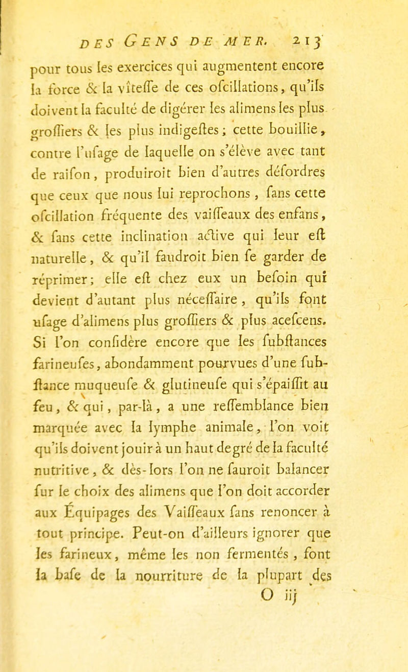 pour tous les exercices qui augmentent encore la force & la vîtefle de ces ofcillations, qu'ils doivent la faculté de digérer les alimens les plus greffiers & les plus indigènes; cette bouillie, contre l'ufage de laquelle on s'élève avec tant de raifon, produiroit bien d'autres défordres que ceux que nous lui reprochons , fans cette ofcillation fréquente des vaiffeaux des enfans, & fans cette inclination active qui leur efl naturelle, & qu'il faudroit bien fe garder de réprimer; elle efl chez eux un befoin qui devient d'autant plus nécelTaire , qu'ils font ufage d'alimens plus groiîiers & plus acefcens. Si l'on confidère encore que les fubftances farineufes, abondamment pourvues d'une fuh- itance muqueufe Si glutineufe qui s'épaiffit au feu , & qui, par-là , a une reflemblance bien marquée avec la lymphe animale, l'on voit qu'ils doivent jouir à un haut degré de la faculté nutritive, & dès-lors l'on ne fauroit balancer fur le choix des alimens que l'on doit accorder aux Équipages des VaifTeaux fans renoncer «à tout principe. Peut-on d'ailleurs ignorer que les farineux, même les non fermentes, font ia bafe de la nourriture de la plupart des O îij