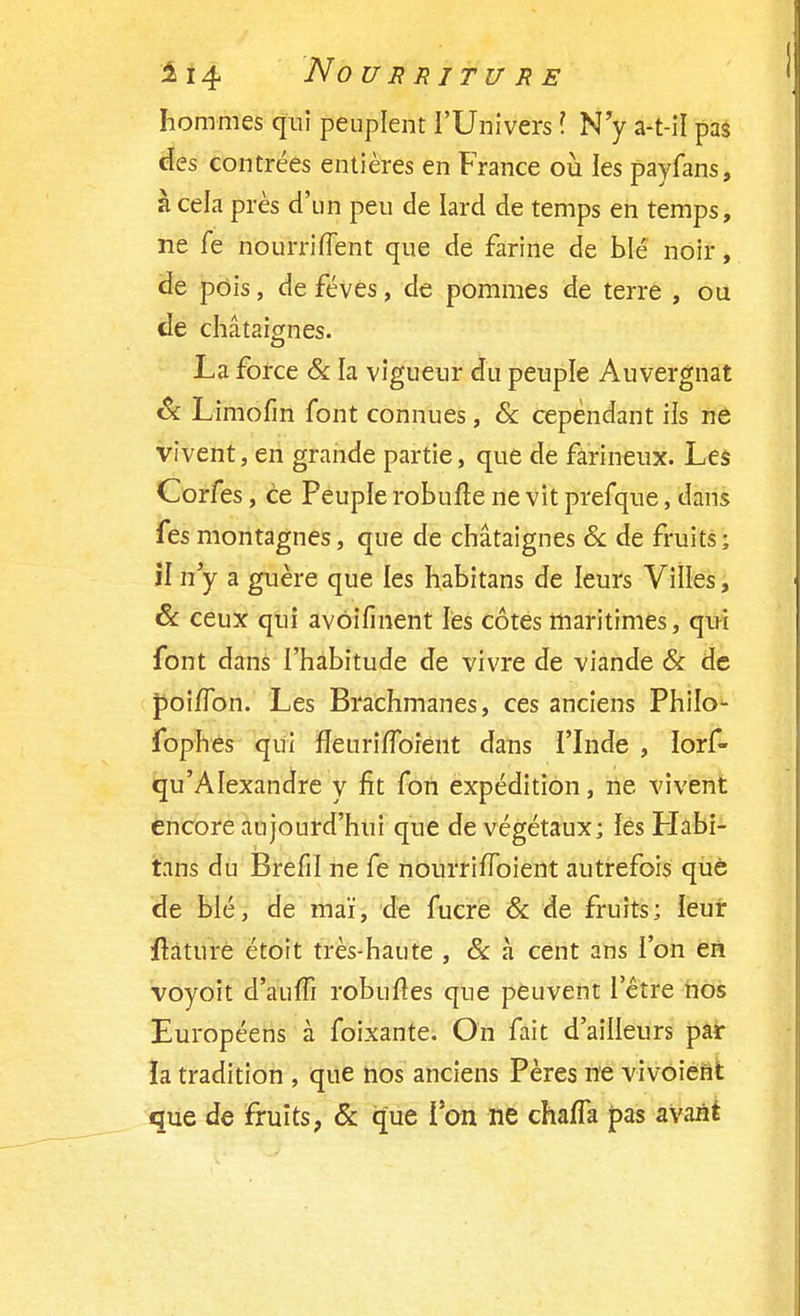 hommes qui peuplent l'Univers ? N'y a-t-il pas des contrées entières en France où les payfans, à cela près d'un peu de lard de temps en temps, ne fe nourriiïent que de farine de blé noir, de pois, de fèves, de pommes de terre , ou de châtaignes. La force & la vigueur du peuple Auvergnat Se Limofïn font connues, & cependant ils ne vivent, en grande partie, que de farineux. Les Corfes, ce Peuple robufte ne vit prefque, dans fes montagnes, que de châtaignes & de fruits; il n'y a guère que les habitans de leurs Villes, Se ceux qui avôifinent les côtes maritimes, qui font dans l'habitude de vivre de viande & de poi/Ton. Les Brachmanes, ces anciens Philo- fophes qui fîeurirToient dans l'Inde , lorf- qu'AIexandre y fit fon expédition, ne vivent encore aujourd'hui que de végétaux; ïes Habi- tans du Brefil ne fe nourrifïoient autrefois que de blé, de mai', de fucre & de fruits; leur ftature étoit très-haute , 8c à cent ans l'on en voyoit d'auffi robulres que peuvent l'être nos Européens à foixante. On fait d'ailleurs par la tradition , que nos anciens Pères ne vivoient que de fruits, & que l'on ne chafTa pas avant