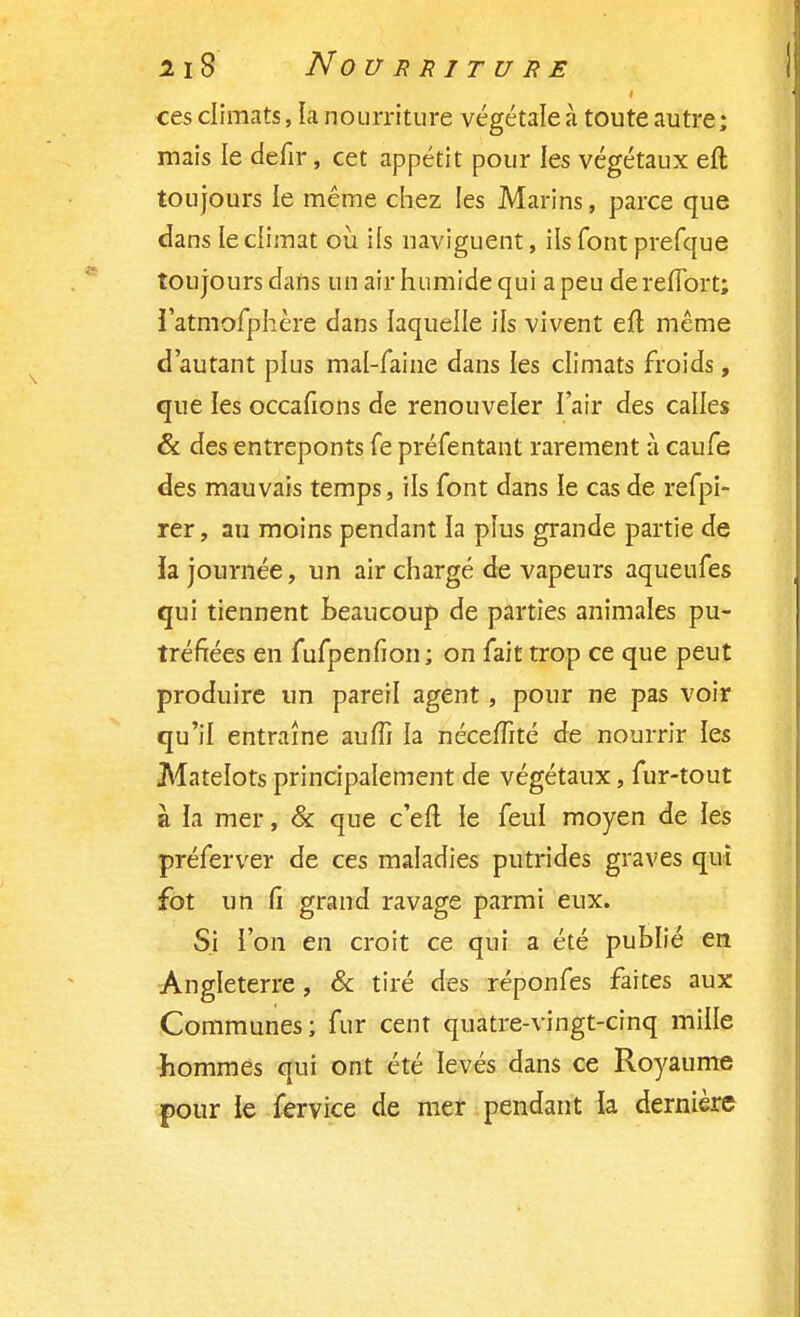 ces climats, la nourriture végétale à toute autre ; mais le defir, cet appétit pour les végétaux eft toujours le même chez les Marins, parce que dans le climat où ifs naviguent, ils font prefque toujours dans un air humide qui a peu dereflbrt; Tatmofphère dans laquelle ils vivent efl même d'autant plus mal-faine dans les climats froids, que les occafions de renouveler l'air des calles & des entreponts fe préfentant rarement à caufe des mauvais temps, ils font dans le cas de refpi- rer, au moins pendant la plus grande partie de la journée, un air chargé de vapeurs aqueufes qui tiennent beaucoup de parties animales pu- tréfiées en fufpenfion ; on fait trop ce que peut produire un pareil agent, pour ne pas voir qu'il entraîne aum la nécefTité de nourrir les Matelots principalement de végétaux, fur-tout à la mer, & que c'efl le feul moyen de les préferver de ces maladies putrides graves qui fot un fi grand ravage parmi eux. Si l'on en croit ce qui a été publié en Angleterre, & tiré des réponfes faites aux Communes; fur cent quatre-vingt-cinq mille hommes qui ont été levés dans ce Royaume pour le fervice de mer pendant la dernière