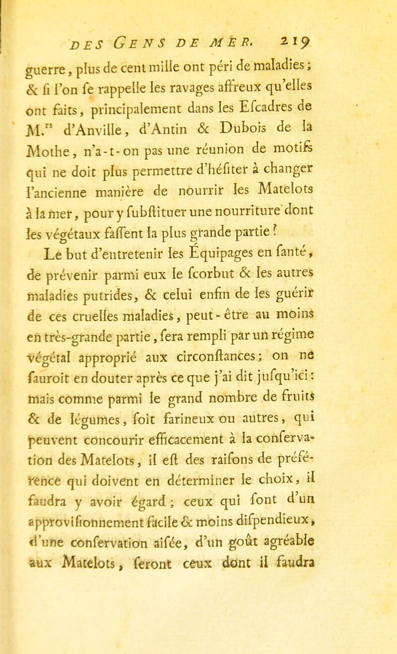 guerre, plus de cent mille ont péri de maladies ; & fi l'on fe rappelle les ravages affreux qu'elles ont faits, principalement dans les Efcadres de M d'Anville, d'Antin & Dubois de ia Mothe, n'a-t-on pas une réunion de motifs qui ne doit plus permettre d'héfiter à changer l'ancienne manière de nourrir les Matelots à la mer, pour y fubflituer une nourriture'dont ies végétaux faffent la plus grande partie l Le but d'entretenir les Équipages en fanté, de prévenir parmi eux le fcorbut & les autres maladies putrides, & celui enfin de les guérir de ces cruelles maladies, peut - être au moins en très-grande partie, fera rempli par un régime végétal approprié aux circonftances ; on ne fauroit en douter après ce que j'ai dit jufqu'ici : mais comme parmi ie grand nombre de fruits & de légumes, foit farineux ou autres, qui peuvent concourir efficacement à la conferva- tion des Matelots, il eft des raifons de préfé- rence qui doivent en déterminer le choix, il faudra y avoir égard ; ceux qui font d'un approvifionnement facile & moins difpendieux, d'une confervation aifée, d'un goût agréable aux Matelots, feront ceux dont il faudra