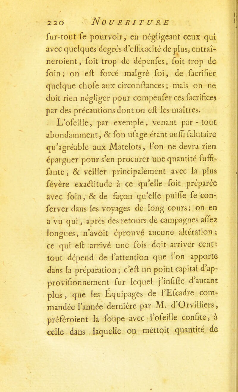 fur-tout fe pourvoir, en négligeant ceux qui avec quelques degrés d'efficacité de plus, entraî- neroient, foit trop de dépenfes, foit trop de foin ; on eft forcé malgré foi, de facrifier quelque chofe aux circonftances; mais on ne doit rien négliger pour compenfer ces facrifices par des précautions dont on eft les maîtres. L'ofeille, par exemple, venant par - tout abondamment, & fon ufage étant auffi falutaire qu'agréable aux Matelots , l'on ne devra rien épargner pour s'en procurer une quantité fufïi- fante, & veiller principalement avec la plus févère exactitude à ce qu'elle foit préparée avec foin, & de façon qu'elle puiffe fe con- ferver dans les voyages de long cours; on en a vu qui, après des retours de campagnes afTez longues, n'avoit éprouvé aucune altération; ce qui eft arrivé une fois doit arriver cent: tout dépend de l'attention que l'on apporte dans la préparation ; c'eft un point capital d'ap- provifionnement fur lequel j'infifte d'autant plus, que les Équipages de l'Efcadre com- mandée l'année dernière par M. d'Orvilliers, . préféraient la foupe avec l'ofeille confite, à celle dans laquelle on mettait quantité de