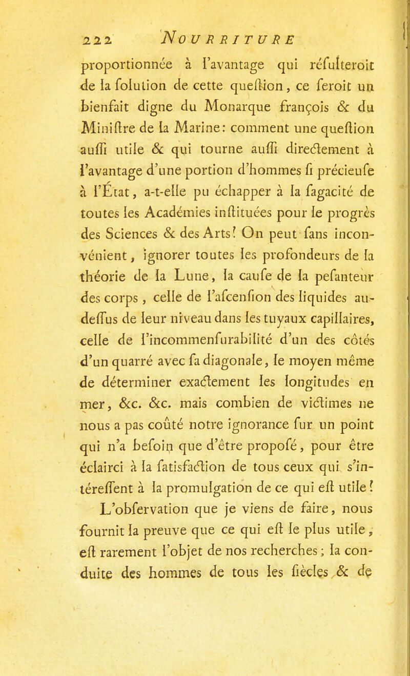 2 2 2 NûURRITURE proportionnée à l'avantage qui réfuheroit de la folution de cette queftion, ce feroit un bienfait digne du Monarque françois & du Mini lire de la Marine: comment une queftion auffi utile & qui tourne auffi directement à l'avantage d'une portion d'hommes fi précieufe à l'État, a-t-elle pu échapper à la fagacité de toutes les Académies inftituées pour le progrès des Sciences & des Arts! On peut fans incon- vénient, ignorer toutes les profondeurs de la théorie de la Lune, la caufe de la pefanteur des corps , celle de l'afcenfion des liquides au- delfus de leur niveau dans les tuyaux capillaires, celle de l'incommenfurabilité d'un des côtés d'un quarré avec fa diagonale, le moyen même de déterminer exactement les longitudes en mer, &c. &c. mais combien de victimes ne nous a pas coûté notre ignorance fur un point qui n'a befoin que d'être propofé, pour être éclairci à la fatisfaction de tous ceux qui s'in- téreflent à la promulgation de ce qui efl utile l L'obfervation que je viens de faire, nous fournit la preuve que ce qui eft le plus utile, eft rarement l'objet de nos recherches ; la con- duite des hommes de tous les fiècles & de