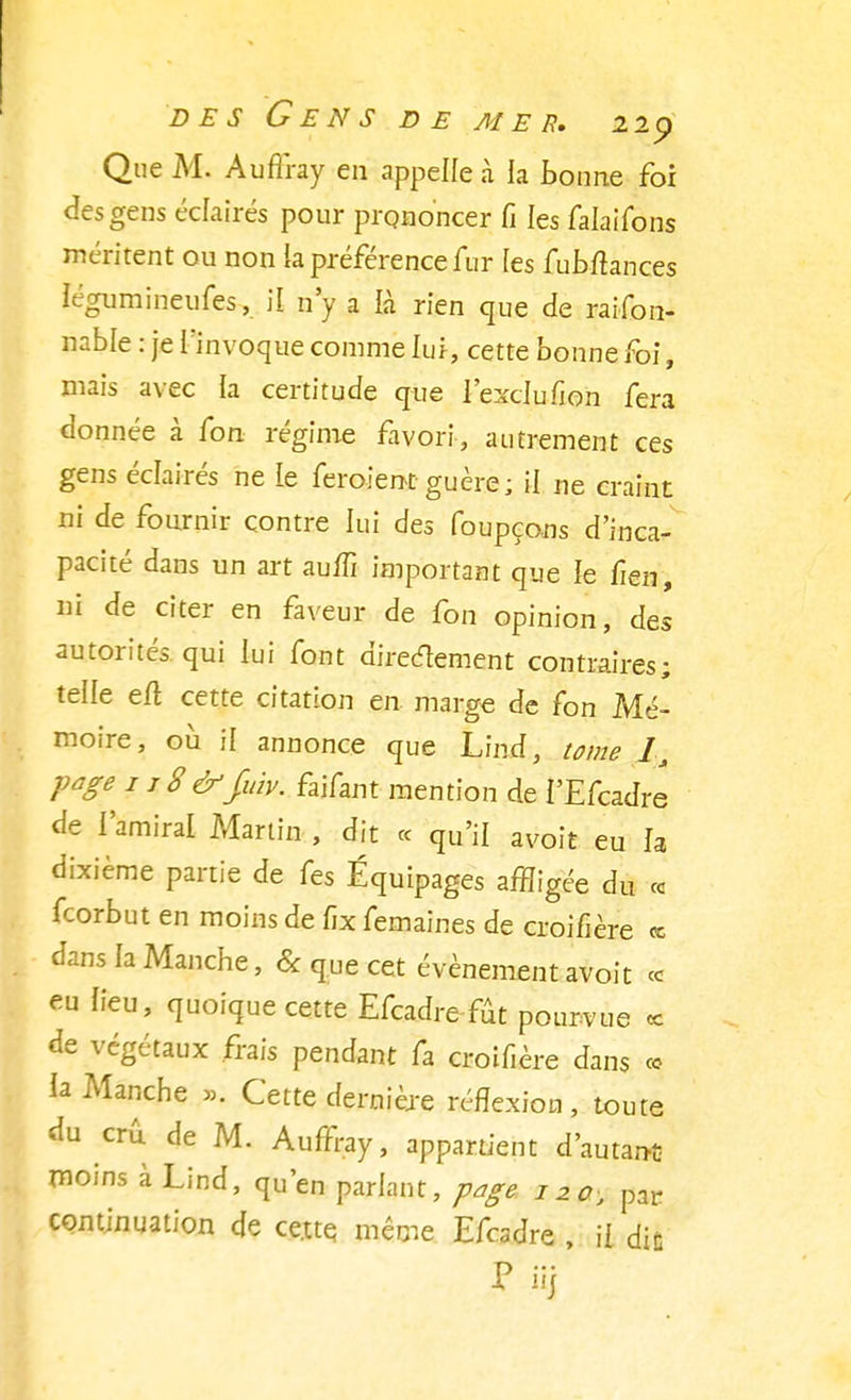 Que M. Auffray en appelle à la bonne foi des gens éclairés pour prononcer Ci les falaifons méritent ou non ia préférence fur les fubftances légumineufes, il n'y a là rien que de raifon- nable : je l'invoque comme lu i, cette bonne foi, mais avec la certitude que l'exclufion fera donnée à fon régime favori, autrement ces gens éclairés ne Le feroient guère; il ne craint ni de fournir contre lui des foupçons d'inca- pacité dans un art aufïï important que le fien, ni de citer en faveur de fon opinion, des autorités qui lui font directement contraires; telle eft cette citation en marge de fon Mé- moire, où il annonce que Lind, tome 1> page 1 j 8 &fitiv. faifant mention de i'Efcadre de l'amiral Martin , dit « qu'il avoit eu la dixième partie de fes Équipages affligée du ce feorbut en moins de fïx femaines de croifière ce dans la Manche, & que cet événement avoit ce eu lieu, quoique cette Efcadre fût pourvue ce de végétaux frais pendant fa croifière dans co ia Manche ». Cette dernière réflexion, toute du crû de M. Auffray, appartient d'autant moins à Lind, qu'en parlant, page 120, par continuation de ce.tte même Efcadre , il die