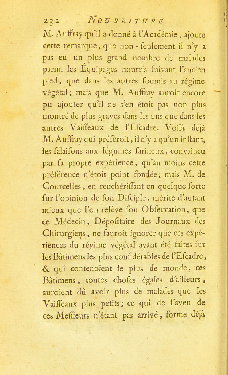 M. Auffray qu'il a donné à l'Académie , ajoute cette remarque, que non - feulement il n'y a pas eu un plus grand nombre de malades parmi les Equipages nourris fuivant l'ancien pied , que dans les autres fournis au régime végétal ; mais que M. Auffray auroit encore pu ajouter qu'il ne s'en étoit pas non plus montré de plus graves dans les uns que dans les autres Vaiffeaux de FEfcadre. Voilà déjà M. Auffray qui préféroit, il n'y a qu'un inftant, les faïaifons aux légumes farineux, convaincu par fa propre expérience, qu'au moins cette préférence n'étoit point fondée; mais M. de Courcelles , en renchériffant en quelque forte fur l'opinion de fon Difciple, mérite d'autant mieux que l'on relève fon Obfervation, que ce Médecin, Dépositaire des Journaux des Chirurgiens, ne fauroit ignorer que ces expé- riences du régime végétal ayant été faites fur ïes Bâtimens les plus confidérables de l'Efcadre, & qui contenoient le plus de monde, ces Bâtimens, toutes chofes égales d'ailleurs, auroient du avoir plus de malades que les VaifTeaux plus petits; ce qui de l'aveu de ces Meffieurs n'étant pas arrivé, forme déjà