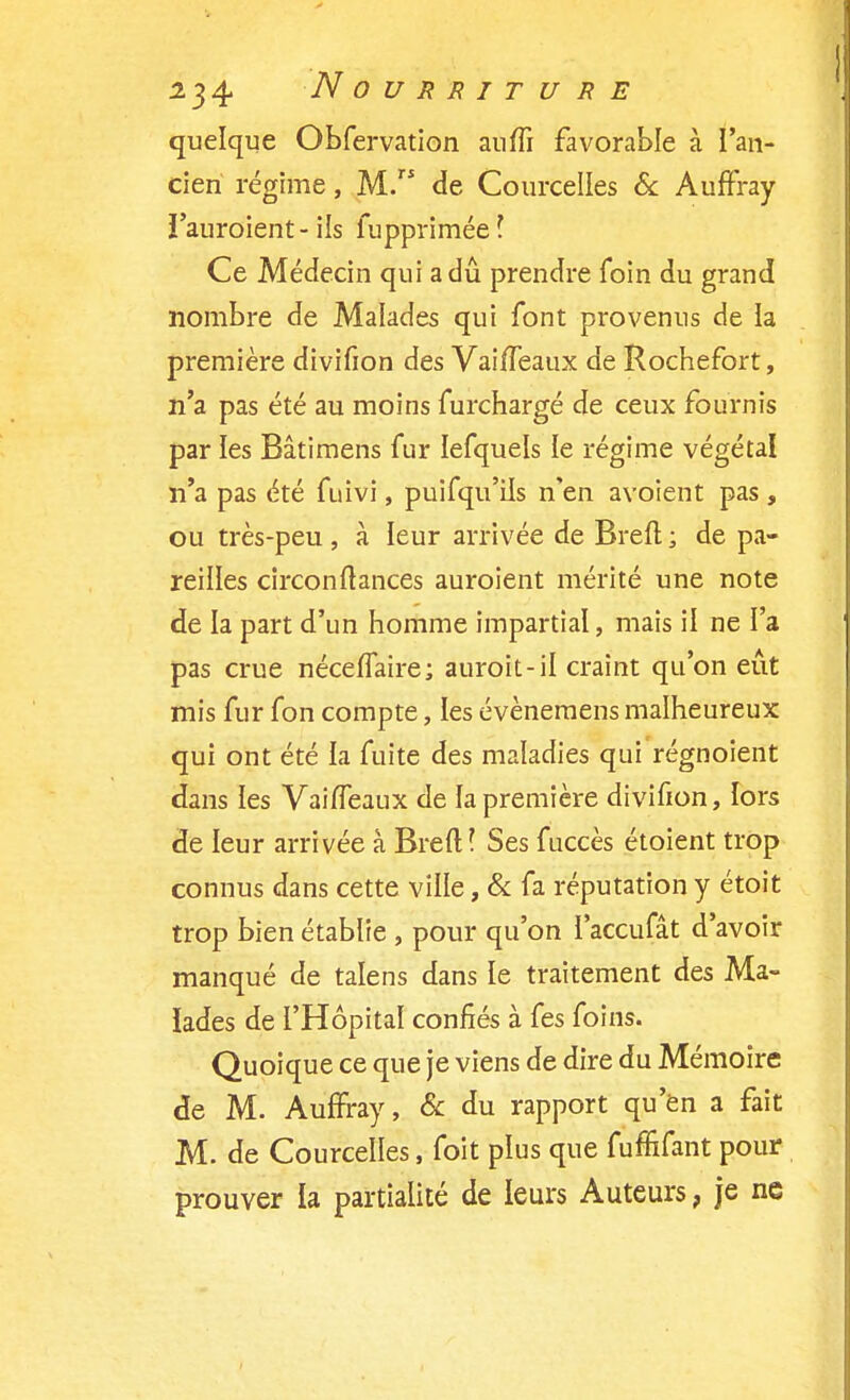 quelque Obfervation auffi favorable à l'an- cien régime, M. de Courcelles & Auffray ï'auroient-ils fupprimée? Ce Médecin qui a dû prendre foin du grand nombre de Malades qui font provenus de la première divifion des Vaiffeaux de Rochefort, n'a pas été au moins furchargé de ceux fournis par les Bâtimens fur lefquels le régime végétal n'a pas été fuivi, puisqu'ils n'en avoient pas , ou très-peu , à leur arrivée de Brefl ; de pa- reilles circonfiances auroient mérité une note de la part d'un homme impartial, mais il ne l'a pas crue néceffaire; auroit-il craint qu'on eût mis fur fon compte, les évènemens malheureux qui ont été ia fuite des maladies qui régnoient dans les Vaiffeaux de la première divifion, lors de leur arrivée à Breft l Ses fuccès étoient trop connus dans cette ville, & fa réputation y étoit trop bien établie , pour qu'on l'accufât d'avoir manqué de talens dans le traitement des Ma- lades de l'Hôpital confiés à fes foins. Quoique ce que je viens de dire du Mémoire de M. Auffray, & du rapport qu'en a fait M. de Courcelles, foit plus que fuffifant pour prouver la partialité de leurs Auteurs, je ne