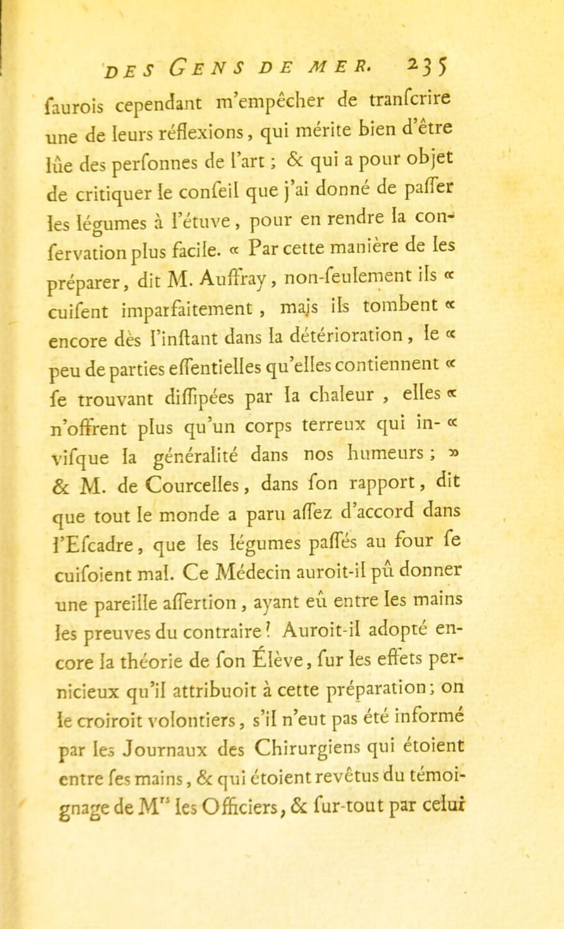 faurois cependant m'empêcher de tranfcrire une de leurs réflexions, qui mérite bien d'être lue des perfonnes de l'art ; & qui a pour objet de critiquer le confeil que j'ai donné de pafler les légumes à l'étuve, pour en rendre la con- fervationplus facile. « Par cette manière de les préparer, dit M. Auffray, non-feulement ils « cuifent imparfaitement , mais ils tombent « encore dès I'inftant dans la détérioration, le « peu de parties effentielles qu'elles contiennent ce fe trouvant diiïipées par la chaleur , elles « n'offrent plus qu'un corps terreux qui in- « vifque la généralité dans nos humeurs ; » & M. de Courcelles, dans fon rapport, dit que tout le monde a paru afTez d'accord dans l'Efcadre, que les légumes pafles au four fe cuifoient mal. Ce Médecin auroit-il pu donner une pareille affertion, ayant eu entre les mains les preuves du contraire ? Auroit-il adopté en- core la théorie de fon Élève, fur les effets per- nicieux qu'il attribuoit à cette préparation; on le croiroit volontiers, s'il n'eut pas été informé par les Journaux des Chirurgiens qui étoient entre fes mains, & qui étoient revêtus du témoi- gnage de M les Officiers, & fur-tout par celui