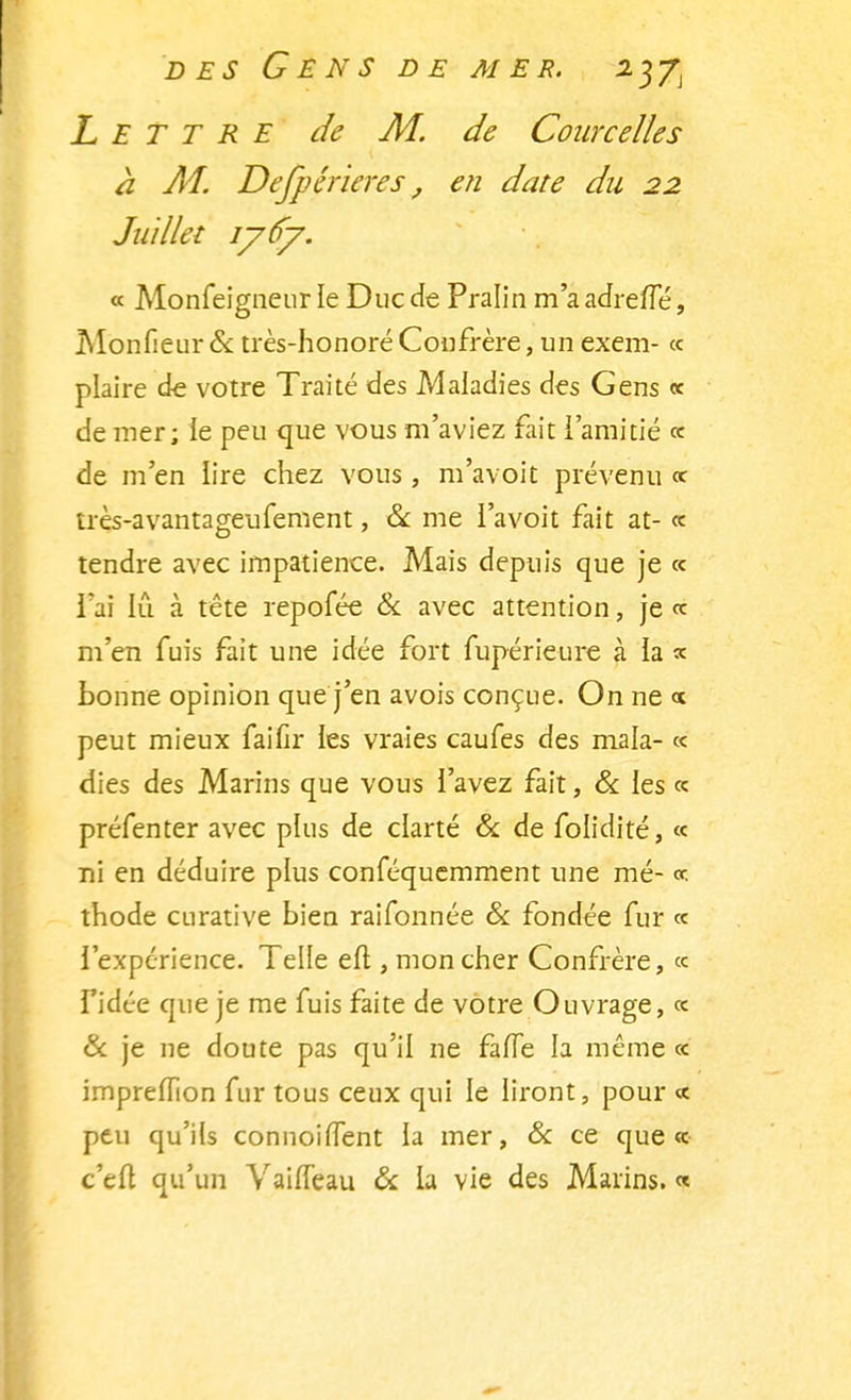 Lettre de M. de Courcelles à M. Dejpérieres, en date du 22 Juillet 1767. « Monfeigneur le Duc de Pralin m'a adreffé, Monfieur & très-honoré Confrère, un exem- « plaire de votre Traité des Maladies des Gens « de mer; le peu que vous m'aviez fait l'amitié « de m'en lire chez vous , m'avoit prévenu « très-avantageufement, & me l'avoit fait at- « tendre avec impatience. Mais depuis que je « l'ai lu à tête repofée 6k avec attention, je <c m'en fuis fait une idée fort fupérieure à la * bonne opinion que j'en avois conçue. On ne <x peut mieux faifir ies vraies caufes des mala- « dies des Marins que vous l'avez fait, & ies « préfenter avec plus de clarté & de folidité, « ni en déduire plus conféquemment une mé- «-. thode curative bien raifonnée & fondée fur « l'expérience. Telle eft , mon cher Confrère, « l'idée que je me fuis faite de votre Ouvrage, «. & je ne doute pas qu'il ne fafle la même « impreffion fur tous ceux qui le liront, pour « peu qu'ils connoirTent la mer, & ce que « c'eft qu'un VaifTeau & la vie des Marins. «