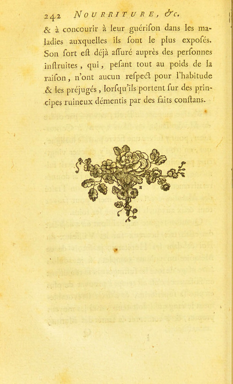 & à concourir à leur guérifon dans les ma- ladies auxquelles ils font le plus expofés. Son fort eft déjà affuré auprès des perfonnes inftruites , qui, pefant tout au poids de la raifon, n'ont aucun refpeél pour l'habitude & les préjugés, Iorfqu'ils portent fur des prin- cipes ruineux démentis par des faits conftans.