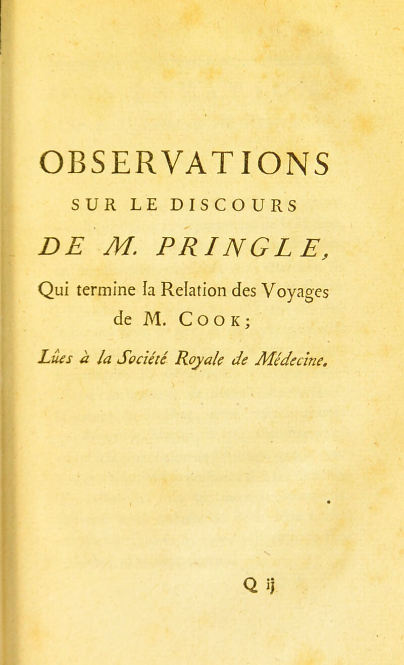 OBSERVATIONS SUR LE DISCOURS DE M. PRINGLE, Qui termine la Relation des Voyages de M. C O O K ; Lues à la Société Royale de Médecine.