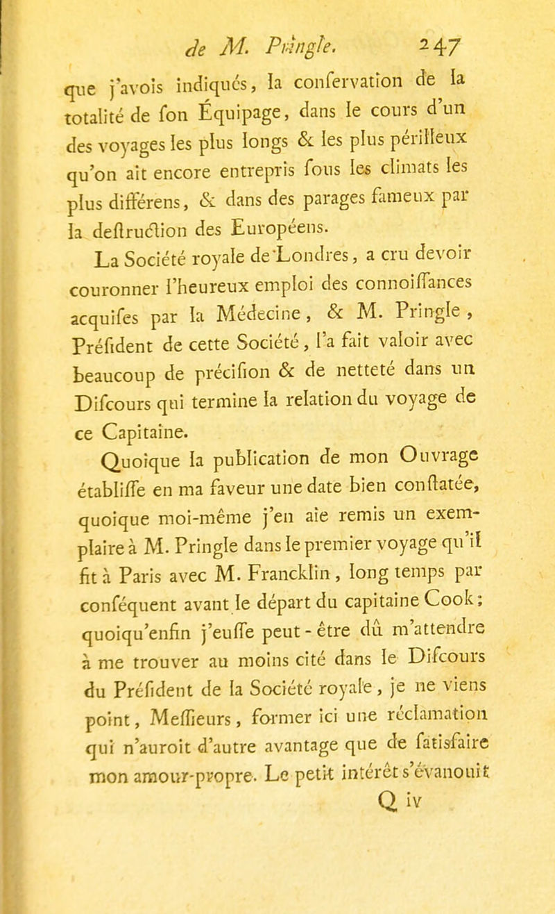 que j'avois indiques, la confervatiori de la totalité de fon Équipage, dans le cours d'un des voyages les plus longs & les plus périlleux qu'on ait encore entrepris fous les climats les plus différens, & dans des parages fameux par la deftruclion des Européens. La Société royale de Londres, a cru devoir couronner l'heureux emploi des connoiflances acquifes par la Médecine, & M. Pringle, Préfident de cette Société, l'a fait valoir avec beaucoup de préeifion & de netteté dans un Difcours qui termine la relation du voyage de ce Capitaine. Quoique la publication de mon Ouvrage établi/Te en ma faveur une date bien con Matée, quoique moi-même j'en aie remis un exem- plaire à M. Pringle dans le premier voyage qu'il fit à Paris avec M. Francklin , long temps par conféquent avant le départ du capitaine Cook; quoiqu'enfin j'eufle peut - être du m'attendre à me trouver au moins cité dans le Difcours du Préfident de la Société royale, je ne viens point, Mefîieurs, former ici une réclamation qui n'auroit d'autre avantage que de fatisfaire mon amour-propre. Le petk intérêt s'évanouit Q îv