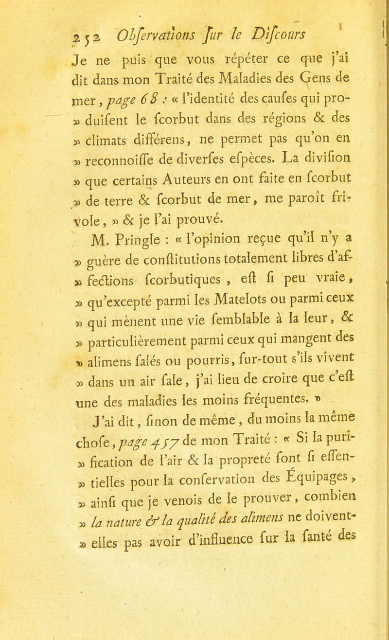 Je ne puis que vous répéter ce que j'ai dit dans mon Traité des Maladies des Gens de mer, page 68 : « l'identité des caufes qui pro- » duifent le fcorbut dans des régions & des » climats différais, ne permet pas qu'on en » reconnoiffe de diverfes efpèces. La divifion » que certains Auteurs en ont faite en fcorbut _» de terre & fcorbut de mer, me paroît fri- vole , » & je l'ai prouvé. M. Pringle : « l'opinion reçue qu'il n'y a » guère de conftitutions totalement libres d'af- » feclions feorbutiques , eft fi peu vraie, » qu'excepté parmi les Matelots ou parmi ceux » qui mènent une vie femblable à la leur, & » particulièrement parmi ceux qui mangent des » alimens falés ou pourris, fur-tout s'ils vivent » dans un air fale, j'ai lieu de croire que c'eft une des maladies les moins fréquentes. t> J'ai dit, fmon de même , du moins la même ebofe, page 45-/ de mon Traité : « Si la puri- » fication de l'air & la propreté font fi effen- » tielles pour la confervation des Equipages, » airifi que je venois de le prouver, combien » la nature & la qualité des alimens ne doivent- » elles pas avoir d'influence fur ia fanté des