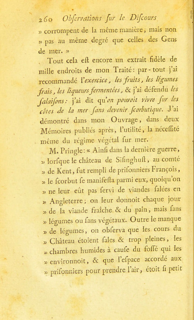 ■>-> corrompent de la même manière, mais non » pas au même degré que celles des Gens de mer. » Tout cela eft encore un extrait fidèle de mille endroits de mon Traité: par-tout j'ai recommandé Y exercice, les fruits, les légumes frais, les liqueursfermentêes, & j'ai défendu les jalaifons: j'ai dit quV« pouvoit vivre fur les cêtes de la mer fans devenir feorbutique. J'ai démontré dans mon Ouvrage, dans deux Mémoires publiés après, l'utilité, la néceffité même du régime végétal fur mer. M. Pringle: « Ainfi dans la dernière guerre, » ïorfque le château de Sifmghuft, au comté » de Kent, fut rempli de prifonniers François, 53 le feorbut fe manifesta parmi eux, quoiqu'on » ne leur eût pas fervi de viandes falées en 33 Angleterre; on leur donnoit chaque jour 33 de la viande fraîche & du pain, mais fans 33 légumes ou fans végétaux. Outre le manque 33 de légumes, on obferva que les cours du 33 Château étoient fales & trop pleines, les « chambres humides à caufe du fofTé qui les » environnoit, & que l'efpace accordé aux 33 prifonniers pour prendre l'air, étoit fi petit