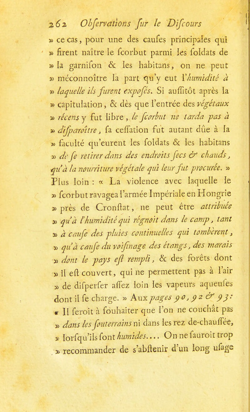 » ce cas, pour une des caufes principales qui » firent naître le fcorbut parmi les foldats de » la garnifon & les habitans, on ne peut » méconnoître la part qu'y eut l'humidité à » laquelle ils furent expofés. Si auffitôt après la » capitulation, & dès que l'entrée des végétaux » récens y fut libre , le fcorbut ne tarda -pas à » difpamtre, fa ceiïation fut autant due à la » faculté qu'eurent les foldats & les habitans » de fe retirer dans des endroits fecs & chauds, qu'à la nourriture végétale qui leur fut procurée. » Plus loin : « La violence avec laquelle le » fcorbut ravagea l'armée Impériale en Hongrie » près de Cronftat, ne peut être attribuée » qu'à l'humidité qui rêgnoit dans le camp, tant y> à caufe des pluies continuelles qui tombèrent, » qu'à caufe du v 01 fin âge des étangs, des marais » dont le pays efl rempli, & des forêts dont » 11 efl couvert, qui ne permettent pas à l'air » de difperfer allez loin les vapeurs aqueufes dont il fe charge. » Aux pages po)pz& 93: «• Il feroit à fouhaiter que l'on ne couchât pas » dans les feuterrains m dans lesrez de-chaulTée, x lorfqu'ils font humides.... On ne fauroit trop a> recommander de s'abflenir d'un long ufage