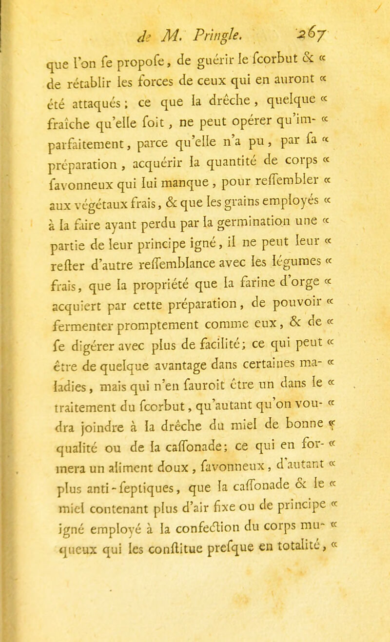 que l'on fe propofe, de guérir le fcorbut & « de rétablir les forces de ceux qui en auront « été attaqués ; ce que la drêche , quelque « fraîche qu'elle foit, ne peut opérer qu'im- « parfaitement, parce qu'elle n'a pu, par fa « préparation, acquérir la quantité de corps « favonneux qui lui manque , pour reffembler « aux végétaux frais, & que les grains employés « à la faire ayant perdu par la germination une « partie de leur principe igné, il ne peut leur « relier d'autre reffemblance avec les légumes « frais, que la propriété que la farine d'orge « acquiert par cette préparation, de pouvoir « fermenter promptement comme eux, & de « fe digérer avec plus de facilité; ce qui peut ce être de quelque avantage dans certaines ma- « ladies, mais qui n'en fauroit être un dans le « traitement du fcorbut, qu'autant qu'on vou- « dra joindre à la drêche du miel de bonne f qualité ou de la caffonade; ce qui en for- « mera un aliment doux , favonneux , d'autant « plus anti - feptiques, que la caffonade & le « miel contenant plus d'air fixe ou de principe « igné employé à la confection du corps mu- « queux qui les conftitue prefque en totalité, «