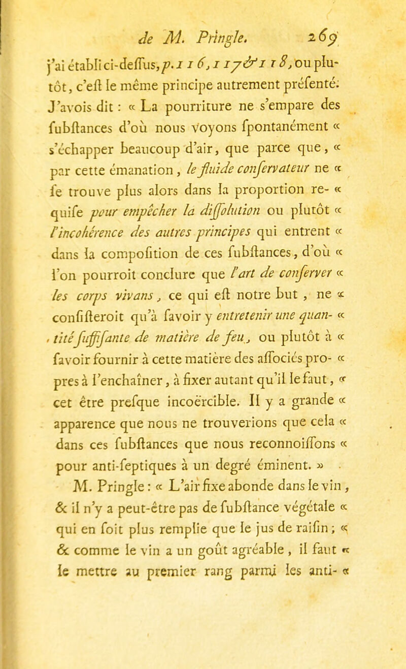 j'ai établi ci-deflus,/>. 116,1 iy&i t S, ou plu- tôt, c'eft le même principe autrement préfenté: J'avois dit : « La pourriture ne s'empare des fubftances d'où nous voyons fpontanément « s'échapper beaucoup d'air, que parce que, « par cette émanation, le fluide conjervateur ne « le trouve plus alors dans la proportion re- « quife pour empêcher la dijjblution ou plutôt « l'incohérence des antres principes qui entrent « dans la compofition de ces fublhnces, d'où « l'on pourroit conclure que l'art de conserver « les corps vivans, ce qui eft notre but , ne ï confifteroit qua favoiry entretenir une quan- « , titéfuffifante de matière de feu., ou plutôt à « favoir fournir à cette matière des afTociés pro- « près à l'enchaîner, à fixer autant qu'il le faut, v cet être prefque incoercible. II y a grande « apparence que nous ne trouverions que cela « dans ces fubftances que nous reconnoilfons « pour anti-feptiques à un degré éminent. » M. Pringle: « L'air fixe abonde dans le vin, & il n'y a peut-être pas defubftance végétale « qui en foit plus remplie que le jus de raifin; « & comme le vin a un goût agréable , il faut « le mettre au premier rang parmi les anti- «