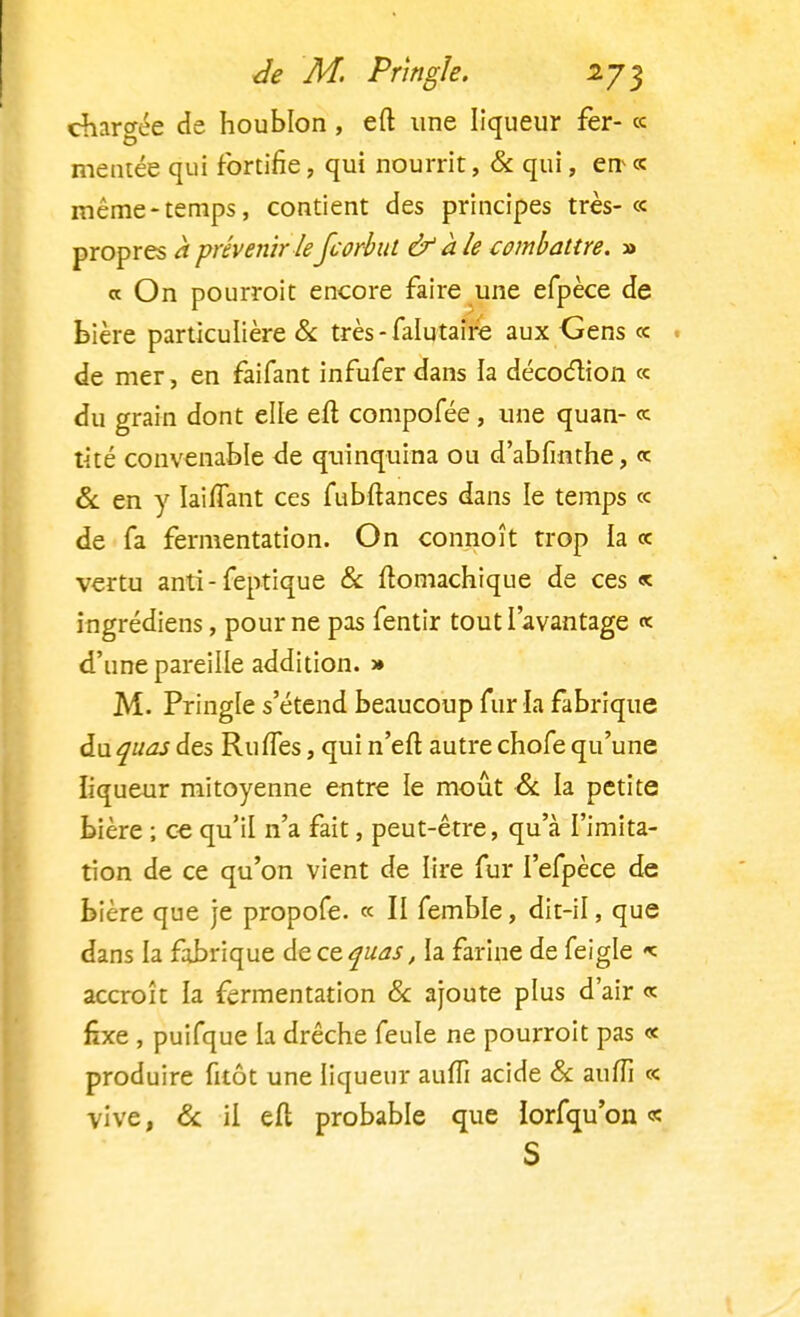 chargée de houblon, eft une liqueur fer- « mentée qui fortifie, qui nourrit, & qui, en « même-temps, contient des principes très-« propres à prévenir leJcorbul & aie combattre. » « On pourroit encore faire une efpèce de bière particulière & très-falutair'e aux Gens ce de mer, en faifant infufer dans la décoction ce du grain dont elle eft compofée, une quan- ce tité convenable <le quinquina ou d'abfinthe, ce & en y Iaiflant ces fubftances dans le temps ce de fa fermentation. On connoît trop la ce vertu anti-feptique & ftomachique de ces « ingrédiens, pour ne pas fentir tout l'avantage « d'une pareille addition. » M. Pringle s'étend beaucoup fur la fabrique du quas des Ru (Tes, qui n'eft autre chofe qu'une liqueur mitoyenne entre le moût & la petite bière ; ce qu'il n'a fait, peut-être, qu'à l'imita- tion de ce qu'on vient de lire fur I'efpèce de bière que je propofe. « II femble, dit-il, que dans la fabrique de ce quas, la farine de feigle «c accroît la fermentation & ajoute plus d'air ce fixe , puifque la drêche feule ne pourroit pas « produire fitôt une liqueur auffi acide & aufîi c< vive, 8c il eft probable que lorfqu'on « S