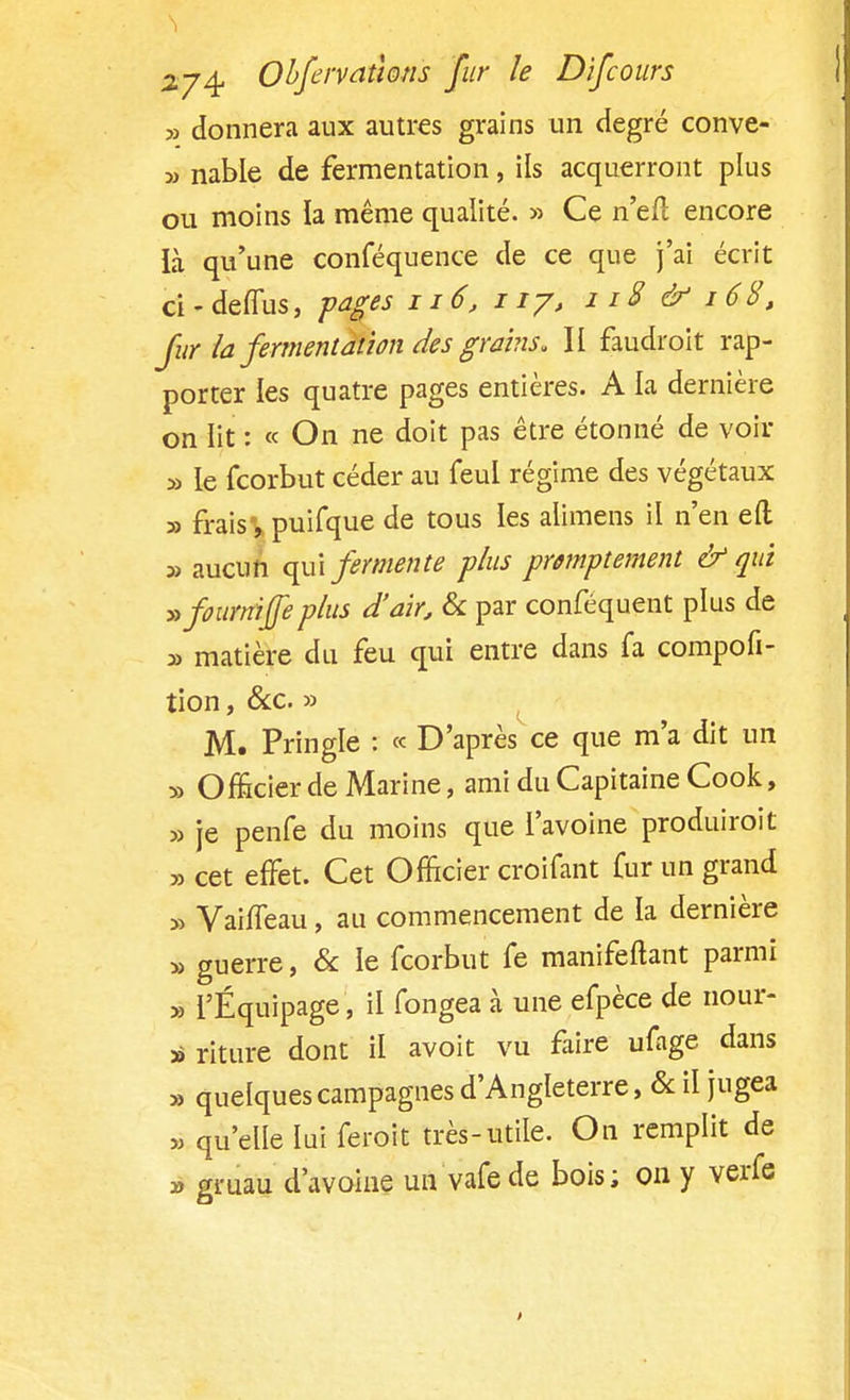 » donnera aux autres grains un degré conve- » nable de fermentation, ils acquerront plus ou moins la même qualité. » Ce n'efl encore ià qu'une conféquence de ce que j'ai écrit ci-deffus, pages n6, ny, 118 & 168, fur la fermentation des grains» II faudroit rap- porter les quatre pages entières. A la dernière on lit : « On ne doit pas être étonné de voir » le fcorbut céder au feul régime des végétaux » fraisv puifque ^e tous *es aumens & n'en e^ » aucun qui fermente plus pwnptement & qui »fournip plus d'air, & par conféquent plus de y> matière du feu qui entre dans fa compofi- tion, &c. » M. Pringle : « D'après ce que m'a dit un » Officier de Marine, ami du Capitaine Cook, » je penfe du moins que l'avoine produiroit » cet effet. Cet Officier croifant fur un grand » VaifTeau, au commencement de la dernière » guerre, & le fcorbut fe manifestant parmi » l'Équipage , il fongea à une efpèce de nour- » riture dont il avoit vu faire ufage dans » quelques campagnes d'Angleterre, & il jugea » qu'elle lui feroit très-utile. On remplit de » gruau d'avoine un vafede bois; on y verfe