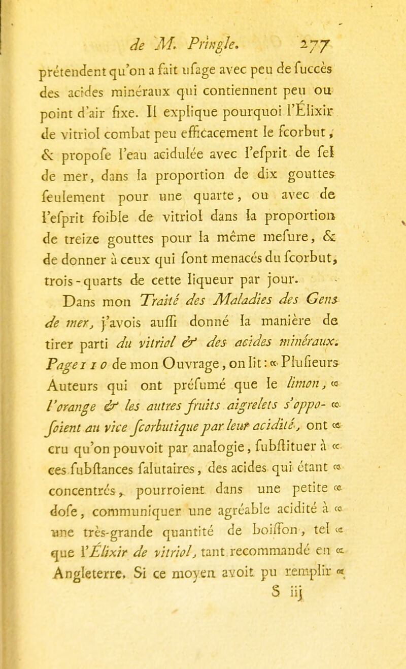 prétendent qu'on a fait nfage avec peu de fuccès des acides minéraux qui contiennent peu ou point d'air fixe. II explique pourquoi l'EIixir de vitriol combat peu efficacement le fcorbut, & propofe l'eau acidulée avec l'efprit de fel de mer, dans la proportion de dix gouttes feulement pour une quarte, ou avec de l'efprit foible de vitriol dans la proportion de treize gouttes pour la même mefure, & de donner à ceux qui font menacés du fcorbut, trois-quarts de cette liqueur par jour. Dans mon Traité des Maladies des Gens de mer, j'avois aufïï donné la manière de tirer parti du vitriol & des acides minéraux. Pagei 10 de mon Ouvrage, on lit : «< Plufieurs Auteurs qui ont préfumé que le limon, « l'orange & les autres fruits aigrelets s'oppo- ^ foient au vice fcorbutiquepar leur acidité, ont ce cru qu'on pouvoit par analogie, fubftituer à « ces fubftances falutaires, des acides qui étant « concentres > pourroient dans une petite « dofe, communiquer une agréable acidité à « une très-grande quantité de boiiTon, tel <c que ÏÉlixir de vitriol, tant recommandé en ce Angleterre. Si ce moyen avoit pu remplir «