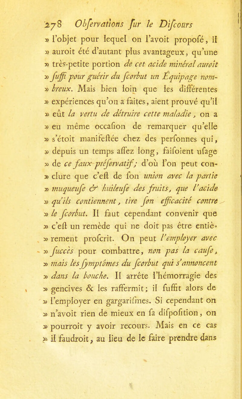 » l'objet pour lequel on I'avoit propofé, il » auroit été d'autant plus avantageux, qu'une » très-petite portion de cet acide minéral auroit » fujf pour guérir du fcorbut un Equipage nom- » Ireux. Mais bien loin que les différentes » expériences qu'on a faites, aient prouvé qu'il » eût la vertu de détruire cette maladie, on a » eu même occafion de remarquer qu'elle » s'étoit manifeftée chez des perfonnes qui, » depuis un temps affez long, faifoient ufage » de ce faux préfervatif ; d'où l'on peut con- » dure que c'efl; de fon union avec la partie » muqueufe & huileufe des fruits, que l'acide x qu'ils contiennent, tire fon efficacité contre, » le fcorbut. II faut cependant convenir que » c'efl: un remède qui ne doit pas être entiè* y> rement profcrit. On peut l'employer avec - » fuccès pour combattre, non pas la caufe, » mais lesfymptomes du fcorbut qui s'annoncent » dans la bouche. II arrête l'hémorragie des » gencives & les raffermit; il fuffit alors de * l'employer en gargari/lnes. Si cependant on » n'avoit rien de mieux en fa difpofition, on » pourroit y avoir recours. Mais en ce cas » il faudrait, au lieu de le faire prendre dans