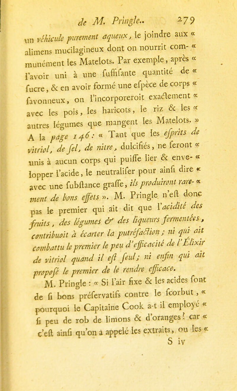 un véhicule purement aqueux, le joindre aux « alimens mucilagineux dont on nourrit com- « munément les Matelots. Par exemple, après « 1 avoir uni à une fuffifante quantité de « f ucre, & en avoir formé une efpèce de corps « favonneux, on l'incorporeroit exactement ce avec les pois, les haricots, le riz & les « autres légumes que mangent les Matelots. » A la page 146:- Tant que les efpnts de vitriol, defel, de nitre, dulcifiés, ne feront ce unis à aucun corps qui puiffe lier & enve- « lopper l'acide, le neutralifer pour ainfi dire « avec une fubftance graffe, ils produiront rare- « ment de bons effets ». M. Pringle n'eft donc pas le premier qui ait dit que ïacidité des fruits, des légumes & des liqueurs fermentées, contribuoit a écarter la putréfadieu; m qui ait combattu le premier le peu d'efficacité de l'Elixir de vitriol quand il ejl fini; ni enfin qui ait propofé le premier de le rendre efficace. M. Pringle : « Si l'air fixe & les acides font de fi bons°prerervatifs contre le feorbut, « pourquoi le Capitaine Cook a-t il employé « fi peu de rob de limons & d'oranges ? car « c'eft ainfi qu'on a appelé les extraits, ou les «