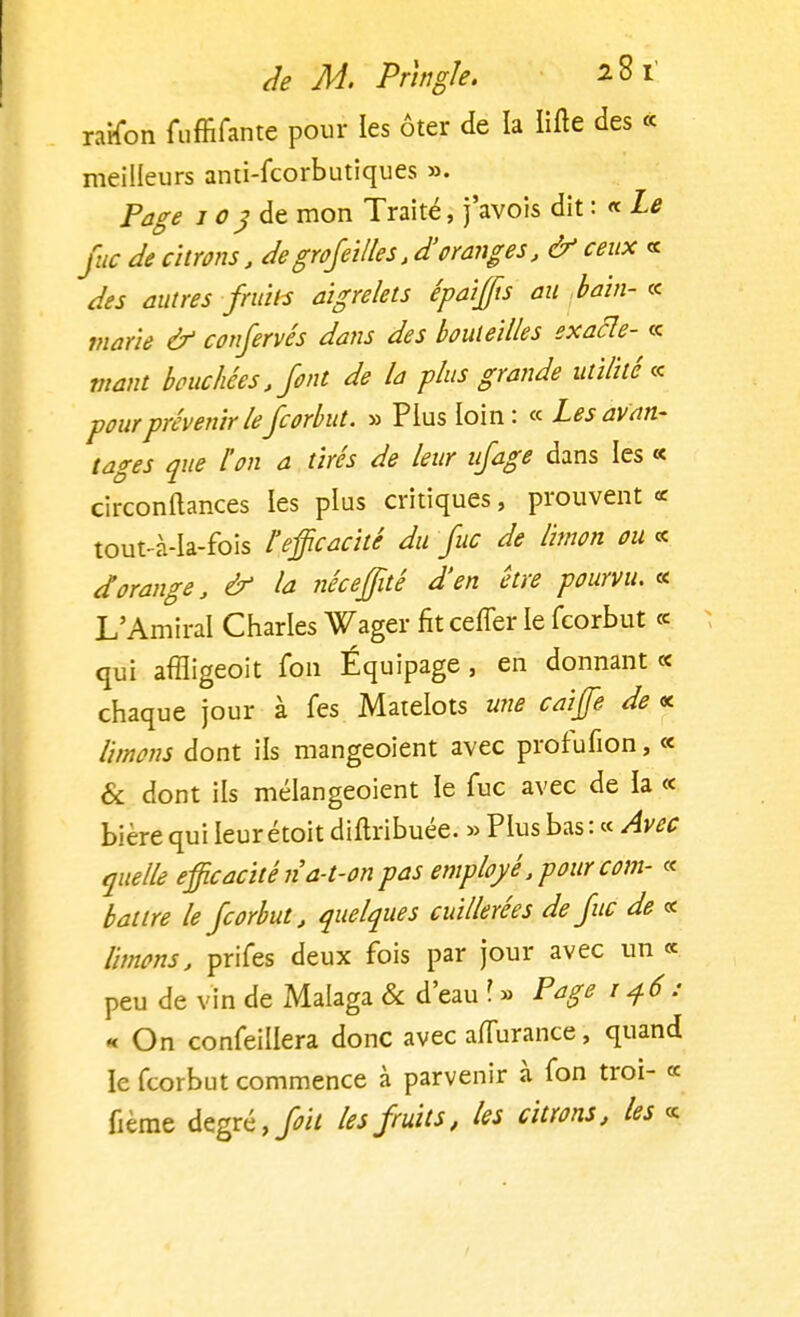 raison fuffifante pour les ôter de la lifte des « meilleurs anti-fcorbutiques ». Page 103 de mon Traité, j'avois dit : « Le fie de citrons, degrofeilles, d'oranges, & ceux « des autres fruits aigrelets épaijffis au bain-« marie & confervés dans des bouteilles exacle- « Vtant bouchées, font de la plus grande utilité* pour prévenir lefcorbut. » Plus loin : « Les avan- tages que l'on a tirés de leur ufage dans les « circonftances les plus critiques, prouvent « tout-à-Ia-fois l'efficacité du fie de limon ou « dorange, & la néceffité d'en être pourvu. « L'Amiral Charles Wager fit ceffer le fcorbut « qui affligeoit Ion Équipage, en donnant « chaque jour à fes Matelots une caiffie de « limons dont ils mangeoient avec prof ufion, « & dont ils mélangeoient le lue avec de la « bière qui leur étoit diftribuée. » Plus bas : « Avec quelle efficacité n a-t-on pas employé .pour corn- « battre le fcorbut, quelques cuillerées de fie de « limons, prifes deux fois par jour avec un « peu de vin de Malaga & d'eau \ » Page 146: « On confeillera donc avec aflurance, quand le fcorbut commence à parvenir à fon troi- « fieme degré, foit les fruits, les citrons, les «