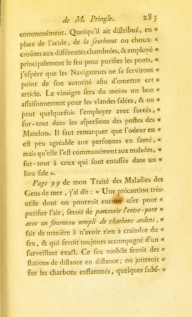 communément. Quoiqu'il ait dulribué, en ce place de l'acide, de la fiurkrout ou choux- « croûtes aux différentes chambrées, & employé « principalement le feu pour purifier les ponts, « j'efpère que les Navigateurs ne fe ferviront « point de fon autorité afin d'omettre cet « article. Le vinaigre fera du moins un bon « affaifonnement pour les viandes falées, & on « peut quelquefois l'employer avec fuceès, « fur-tout dans les afperfions des poftes des « Matelots. II faut remarquer que l'odeur en « eft peu agréable aux perfonnes en fauté, « mais qu'elle l'eft communément aux malades, « fur-tout à ceux qui font entaffés dans un « lieu fale ». Page pp de mon Traité des Maladies des Gens de mer , j'ai dit : « Une précaution très- utile dont on pourroit encoï© ufer pour « purifier l'air, feroit de parcourir t entre -font « avec un fourneau rempli de charbons ardens,« fait de manière à n'avoir rien h craindre du « feu, & qui feroit toujours accompagné d'un « furveillant exaét. Ce feu mobile feroit des ce flations de diftance en diftance; on jetteroit ce fur les charbons enflammés, quelquesfubf- «