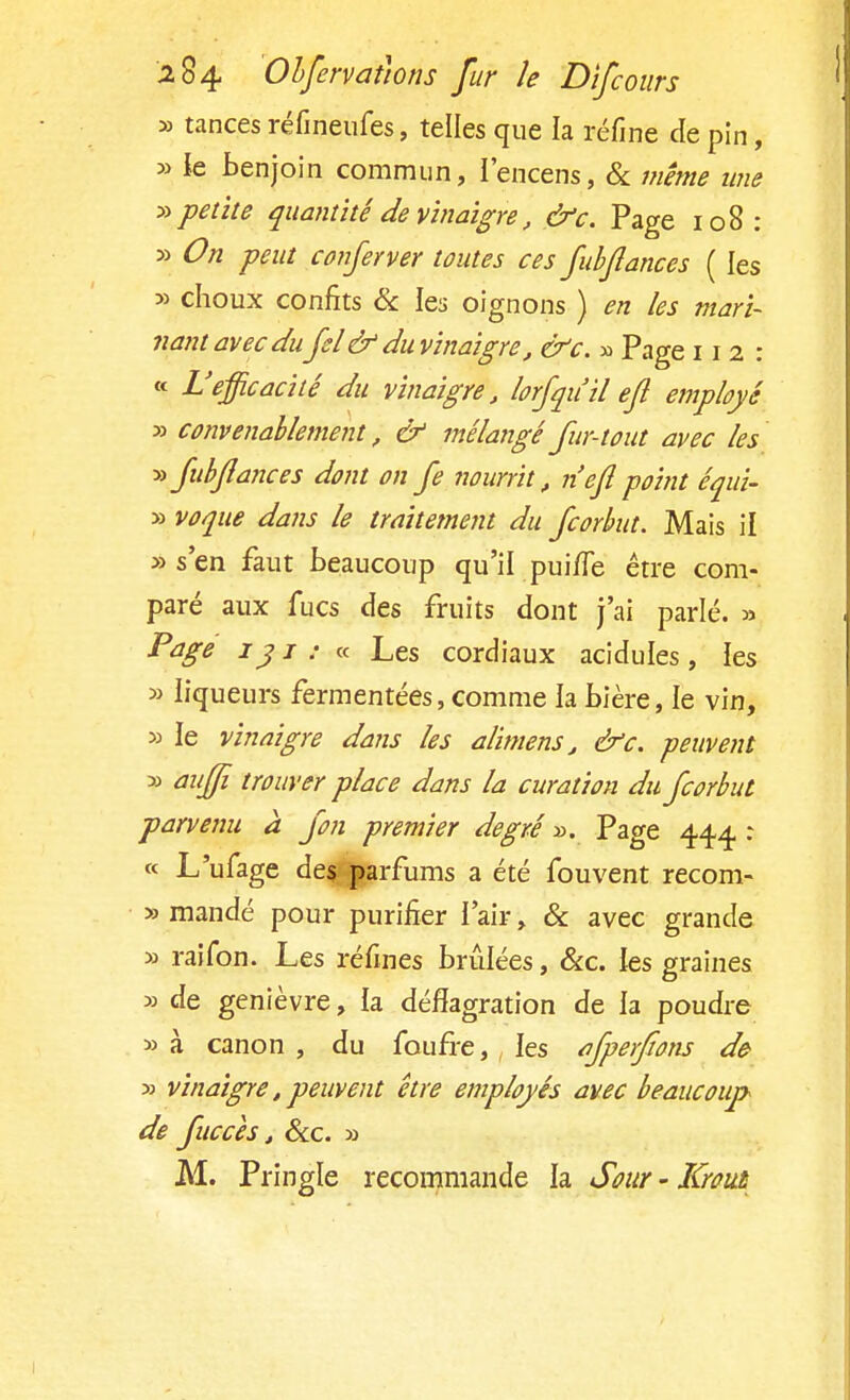 » tances réfineufes, telles que la réfine de pin, » le benjoin commun, l'encens, & même une » petite quantité de vinaigre, &c. Page 108 : 5) On peut conferver toutes ces fubflances ( les » choux confits & les oignons ) en les mari- nant avec du fcl'& du vinaigre, &c. » Page 112: « L'efficacité du vinaigre, lorfqu'il efi employé y> convenablement, & mélangé fur-tout avec les » fubflances dont on fe nourrit; n'efi point équi- » voque dans le traitement du fcorbut. Mais il «s'en faut beaucoup qu'il puhTe être com- paré aux fucs des fruits dont j'ai parlé. » Page 131: « Les cordiaux acidulés, ies » liqueurs fermentées, comme la bière, le vin, » le vinaigre dans les alimens, &c. -peuvent » auffi trouver place dans la curation du fcorbut parvenu à fon premier degré ». Page 444 : « L'ufage des parfums a été fouvent recom- » mandé pour purifier l'air, & avec grande » raifon. Les réfines brûlées, &c. les graines » de genièvre, la déflagration de la poudre » à canon , du foufre, les afperfîons de » vinaigre, peuvent être employés avec beaucoup de fuccèsj &c. » M. Pringle recommande la Sour - Krout