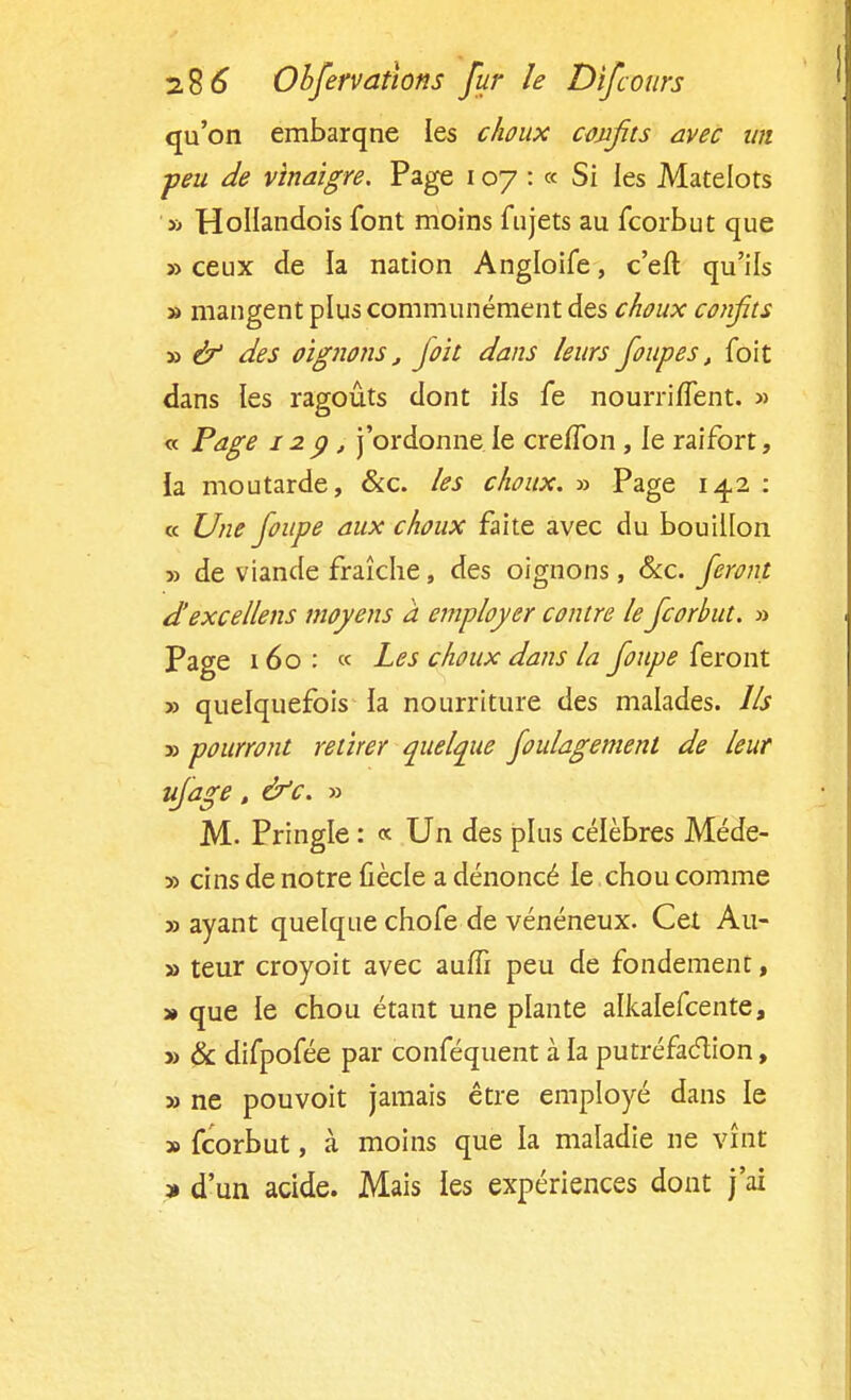 qu'on embarqne les choux confits avec un ■peu de vinaigre. Page 107 : « Si les Matelots » HoIIandois font moins fujets au fcorbut que » ceux de la nation Angloife, c'eft qu'ils » mangent plus communément des choux confits » & des oignons, fioit dans leurs fioupes, foit dans les ragoûts dont ils fe nourriflent. » « Page 129, j'ordonne le cre/Ton , le raifort, la moutarde, &c. les choux. » Page 14.2 : « Une foupe aux choux faite avec du bouillon » de viande fraîche, des oignons, &c. feront d' excellais moyens à employer contre le fcorbut. » Page 160: « Les choux dans la foupe feront » quelquefois la nourriture des malades. Us » pourront retirer quelque foulagement de leur ufage, &c. » M- Pringle : « Un des plus célèbres Méde- y> cins de notre fiècle a dénoncé le chou comme «ayant quelque chofe de vénéneux. Cet Au- » teur croyoit avec aufli peu de fondement, » que le chou étant une plante alkalefcente, » & difpofée par conféquent à la putréfaction, » ne pouvoit jamais être employé dans le » fcorbut, à moins que la maladie ne vînt » d'un acide. Mais les expériences dont j'ai