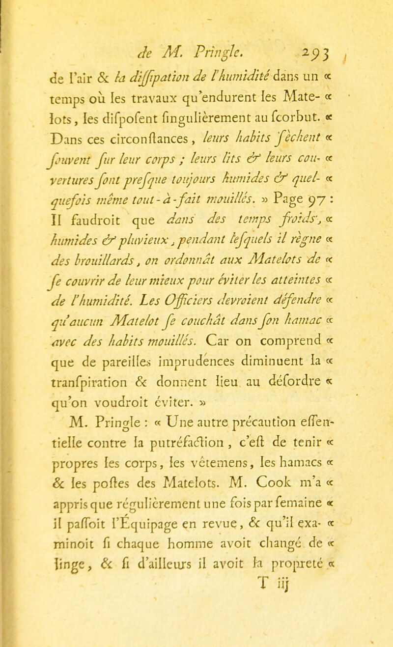 de l'air & la diffipation de l'humidité dans un « temps où les travaux qu endurent les Mate- « ïots, les difpofent fingulièrement au fcorbut. * Dans ces circonfiances , leurs habits fichent « fowenî fur leur corps ; leurs lits & leurs cou- « vertures font prefque toujours humides & quel- « quefois même tout-à-fait mouillés. » Page 97 : II faudroit que dans des temps froids', « humides &pluvieux, pendant lefquels il régne « des brouillards, on ordonnât aux Matelots de « fe couvrir de leur mieux pour éviter les atteintes ce de l'humidité. Les Officiers devraient défendre « qu'aucun Matelot fe couchât dans fon hamac « avec des habits mouillés. Car on comprend « que de pareilles imprudences diminuent la « tranfpiration & donnent lieu au défordre « qu'on voudroit éviter. » M. Pringle : « Une autre précaution efleu- tielle contre la putréfaction , c'eit de tenir « propres les corps, les vétemens, les hamacs « & les portes des Matelots. M. Cook m'a « apprisque régulièrement une fois par femaine « il pafïbit l'Équipage en revue, & qu'il exa- « minoit fi chaque homme avoit changé de «c linge, & fi d'ailleurs il avoit la propreté.« T iij