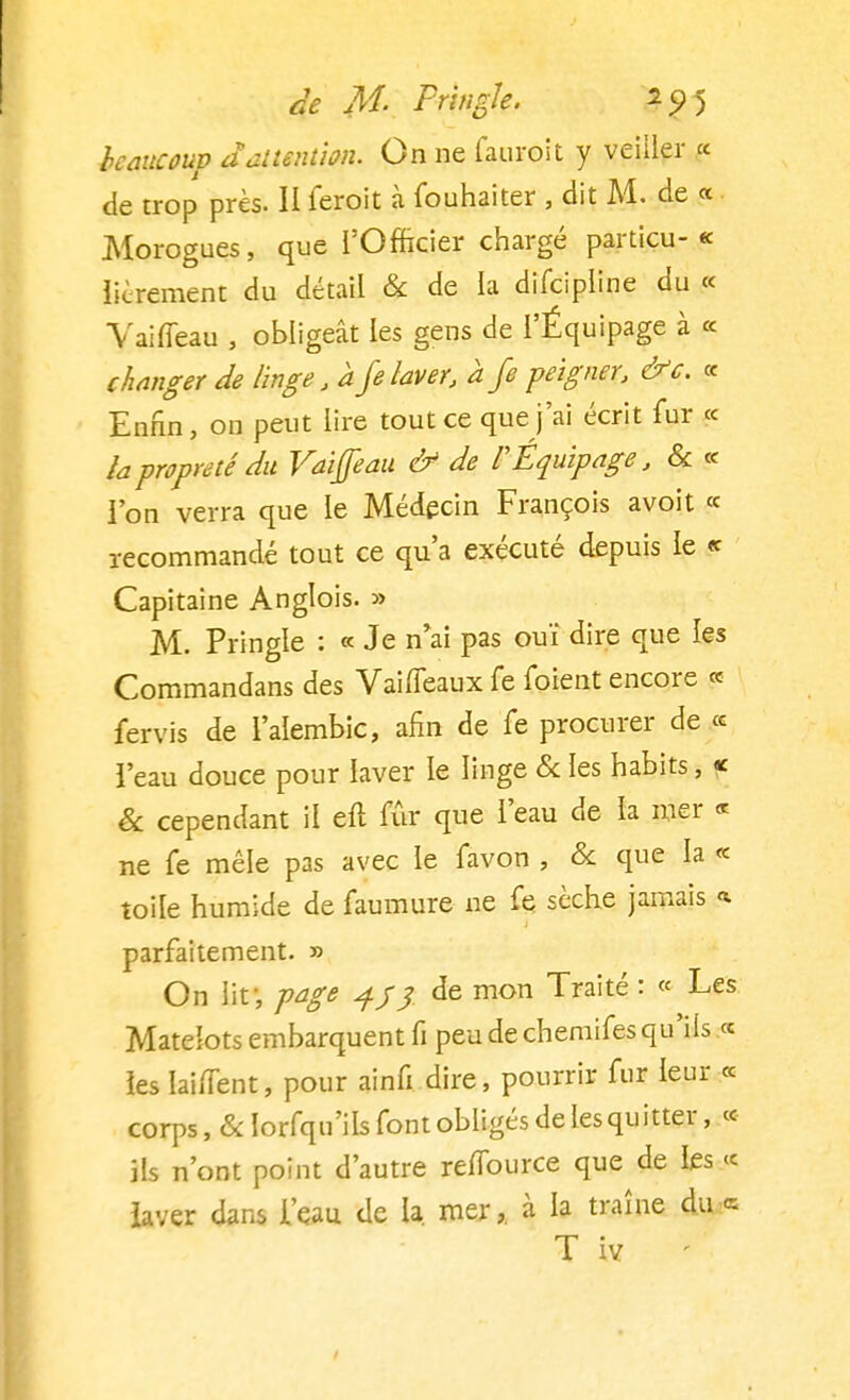 beaucoup d attention. On ne fauroit y veiller « de trop près. II feroit à fouhaiter , dit M. de « Morogues, que l'Officier chargé particu- « librement du détail & de la difcipline du « Vaifleau , obligeât les gens de l'Équipage à « changer de linge/a je laver, a Je peigner, &c. « Enfin, on peut lire tout ce que j'ai écrit fur « la propreté du Vaiffeau & de l'Équipage, & « l'on verra que le Médecin François avoit « recommandé tout ce qu'a exécuté depuis le « Capitaine Anglois. » M. Pringle : « Je n'ai pas ouï dire que les Commandans des Vaiffeaux fe foient encore « fervis de l'aîembic, afin de fe procurer de « l'eau douce pour laver le linge & les habits, « & cependant il eft fur que l'eau de la mer « ne fe mêle pas avec le favon , & que la « toile humide de faumure ne fe sèche jamais « parfaitement. » On lit1, page jfj de mon Traité : « Les Matelots embarquent fi peu de chemifes qu'ils .« les IaifTent, pour ainfi dire, pourrir fur leur « corps, &Iorfqu'iIs font obligés de lesquitter, « ils n'ont point d'autre reffource que de les « laver dans l'eau de la mer,, à la traîne du « T iv