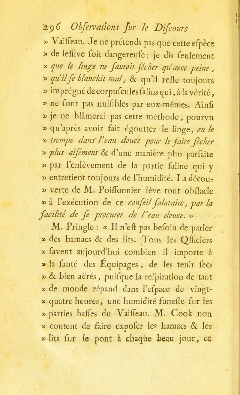 » Vaifleau. Je ne prétends pas que cette efpèce » de Ieffive foit dangerenfe; je dis feulement » que le linge ne Jaunit Jccher qu'avec peine, » qu'ilfe blanchit mal j & qu'il refte toujours » imprégné decorpufcules falins qui, à la vérité, » ne font pas nuifibles par eux-mêmes. Ainfi » je ne blâmerai pas cette méthode, pourvu » qu'après avoir fait égoutter le linge, on le » trempe dans l'eau douce pour le Jaire Jéclier » plus aijément & d'une manière plus parfaite » par l'enlèvement de la partie faline qui y » entretient toujours de l'humidité. La décour » verte de M. PoifTonnier lève tout obftacfe » à l'exécution de ce conjeilJalutaire, par la Jacilitê de Je procurer de l'eau douce. » M. Pringle : « Il n'efT pas befoin de parler » des hamacs & des lits. Tous les Qfficiers » favent aujourd'hui combien il importe à a» la fanté des Equipages , de les tenir fecs » & bien aérés , puifque la refpiration de tant ■» de monde répand dans l'efpace de vingt- » quatre heures, une humidité funelîe fur les » parties baffes du VaifTeau. M. Cook non a> content de faire expofer les hamacs & les a> lits fur le pont à chaque beau jour, ce