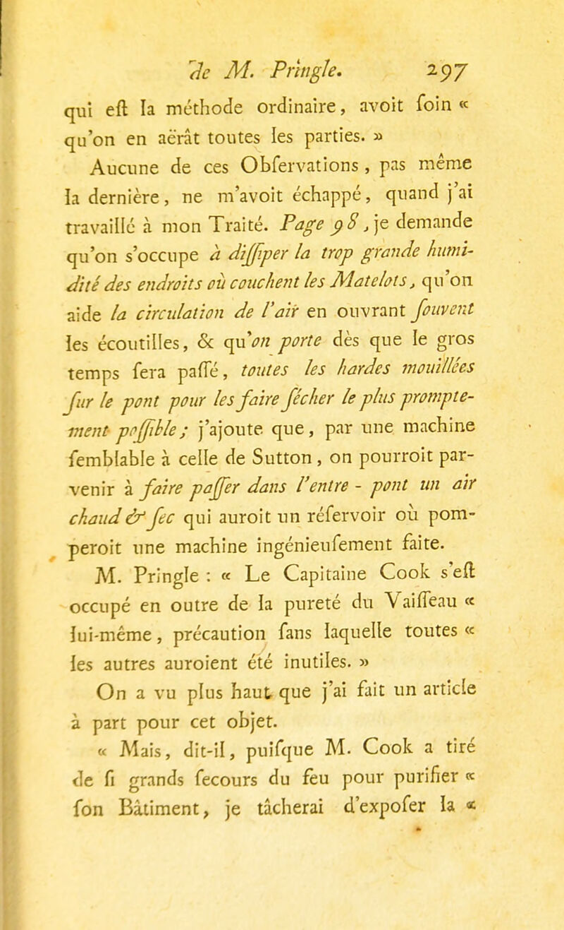 qui eft la méthode ordinaire, avoit foin « qu'on en aérât toutes les parties. » Aucune de ces Obfervations , pas même la dernière, ne m'avoit échappé, quand j'ai travaillé à mon Traité. Page $8 /]t demande qu'on s'occupe a dijfper la trop grande humi- dité des endroits où couchent les Matelots, qu'on aide la circulation de l'air en ouvrant fouvent ies écoutilles, & quVrt porte dès que le gros temps fera paffé, toutes les hardes mouillées fur le pont pour les faire fécher le plus prompte- ment poffible; j'ajoute que, par une machine femblable à celle de Sutton , on pourroit par- venir à faire pajjer dans l'entre - pont un air chaud & fec qui auroit un réfervoir où pom- peroit une machine ingénieufement faite. M. Pringle : « Le Capitaine Cook s'efl occupé en outre de ia pureté du VaifTeau « iui-même, précaution fans laquelle toutes « ies autres auroient été inutiles. » On a vu plus haut que j'ai fait un article à part pour cet objet. « Mais, dit-il, puifque M. Cook a tiré de fi grands fecours du feu pour purifier « fon Bâtiment, je tâcherai d'expofer la «