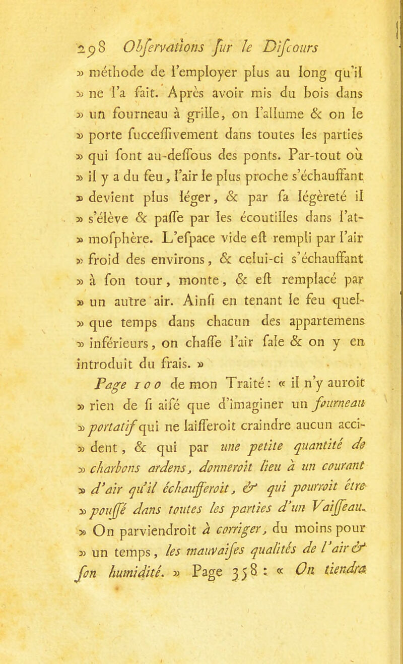 » méthode de l'employer plus au long qu'il & ne l'a fait. Après avoir mis du bois dans 3) un fourneau à grille, on l'allume & on le » porte fucceffivement dans toutes les parties » qui font au-deffous des ponts. Par-tout où » il y a du feu, l'air le plus proche s'échaufFant » devient plus léger, & par fa légèreté il » s'élève & palTe par les écoutilles dans l'at- » mofphère. L'efpace vide eft rempli par l'air » froid des environs, & celui-ci s'échauffant » à fon tour, monte, & efl remplacé par » un autre air. Ainfi en tenant le feu quel- » que temps dans chacun des appartenons ■» inférieurs, on chaffe l'air fale & on y en introduit du frais. » Page ioo de mon Traité : « il n'y auroit » rien de fi aifé que d'imaginer un fourneau » portâtif qui ne laifïeroit craindre aucun acci- se dent, Se qui par une petite quantité de 33 charbons ardens, donne roi t lieu a un courant 33 d'air qu'il échauproit, & qui pourroit être » pouffé dans toutes les parties d'un Vaiffeaiu » On parviendrait à corriger, du moins pour 3> un temps, les mauvaifes qualités de l'air& fort humidité. » Page 358 : « On tiendra