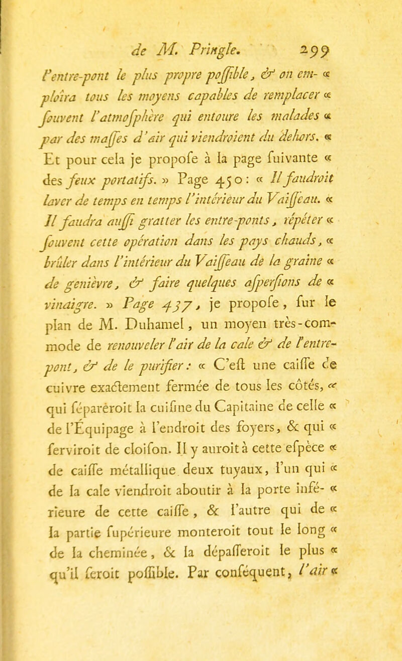 l'entre-pont le plus propre poffible, & on cm- « ploîra tous les moyens capables de remplacer « fouvent iatmofplùre qui entoure les malades « par des majfes d'air qui viendroicnt du delwrs. « Et pour cela je propofe à la page fuivante « des feux portatifs. » Page 450: « Il faudrait laver de temps en temps l'intérieur du Vaijjcau. « Jl faudra auffi gratter les entreponts, répéter «f fouvent cette opération dans les pays chauds, « brûler dans l'intérieur du Vaifjeau de la graine « de genièvre, & faire quelques afperfwns de « vinaigre. » Page 43 J, je propofe , fur le plan de M. Duhamel, un moyen très-com- mode de renouveler l'air de la cale & de Ventre- pont, & de le purifier : « C'efl une caifTe de cuivre exactement fermée de tous les côtés, «• qui féparéroit la cuifme du Capitaine de celle « de l'Équipage à l'endroit des foyers, & qui « ferviroit de cloifon. Il y auroit à cette efpèce « de caifTe métallique deux tuyaux, l'un qui « de la cale viendrait aboutir à la porte infé- « rieure de cette caifTe, & l'autre qui de « la partie fupérieure monteroit tout le long « de la cheminée, Se la dépafieroit le plus « qu'il feroit poffible. Par conféquent, l'air*