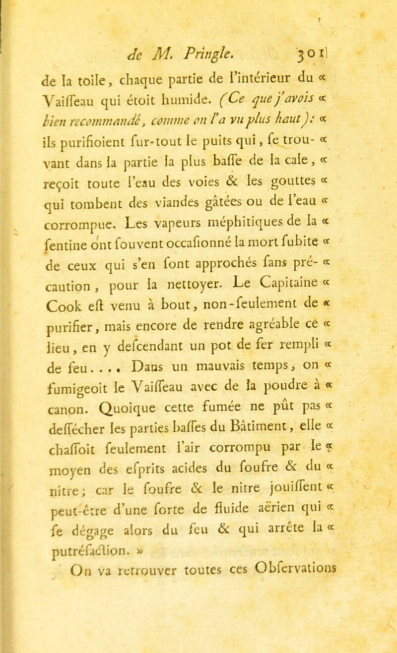 de la toile, chaque partie de l'intérieur du « Vaiffeau qui étoit humide. (Ce que'favols « bien recommandé, comme en l'a vu plus haut): « ils purifioient fur-tout ie puits qui, fe trou- « vant dans la partie la plus baffe de ia cale, « reçoit toute i'eau des voies & les gouttes « qui tombent des viandes gâtées ou de l'eau « corrompue. Les vapeurs méphitiques de la « fentine ont fou vent occafionné la mort fubite « de ceux qui s'en font approchés fans pré- « caution, pour ia nettoyer. Le Capitaine « Cook elt venu à bout, non-feulement de « purifier, mais encore de rendre agréable ce « lieu, en y defeendant un pot de fer rempli « de feu... . Dans un mauvais temps, on « fumigeoit le Vaiffeau avec de la poudre à « canon. Quoique cette fumée ne pût pas « deffécher les parties baffes du Bâtiment, elle « chaffoit feulement l'air corrompu par le? moyen des efprits acides du fourre & du « nitre; car le foufre & le nitre jouiffent « peut-être d'une forte de fluide aérien qui « fe dégage alors du feu & qui arrête la « putréfaclion. » On va retrouver toutes ces Obfervations