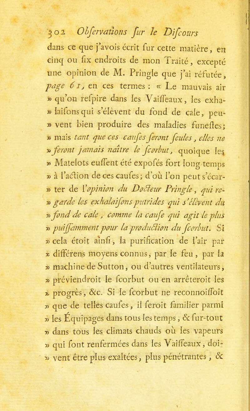 dans ce que javois écrit fur cette matière, en cinq ou fix endroits de mon Traité, excepté une opinion de M. Pringle que j'ai réfutée, page 6 ï-j en ces termes : « Le mauvais ait » qu'on refpire dans les VahTeaux, les exha- »Iaifonsqui s'élèvent du fond de cale, peu- » vent bien produire des maladies funeftes; » mais tant que ces canfes feront feules, elles ne » feront jamais naître le fcorhut, quoique les, » Matelots euffent été expofés fort long temps » à l'action de ces caufes; d'où l'on peuts'écar- » ter de K opinion du Docleur Pringle, qui re- » garde les exhala ifons putrides qui s'élèvent du yyfond de cale j comme la caufe qui agit le plus » puijfamment pour la production du fcorhut. Si » cela étoit amfi, la purification de l'air par » différens moyens connus, par le feu , par la » machine de Sutton, ou d'autres ventilateurs, 3) préviendroit le fcorbut ou en arrêteroit les î progrès, &c. Si le fcorbut ne reconnoi/ïbit j> que de telles caufes, il feroit familier parmi » les Équipages dans tous les temps, & fur-tout j> dans tous les climats chauds où. les vapeurs » qui font renfermées dans les VaifTeaux, doi- » vent être plus exaltées, plus pénétrantes, Se